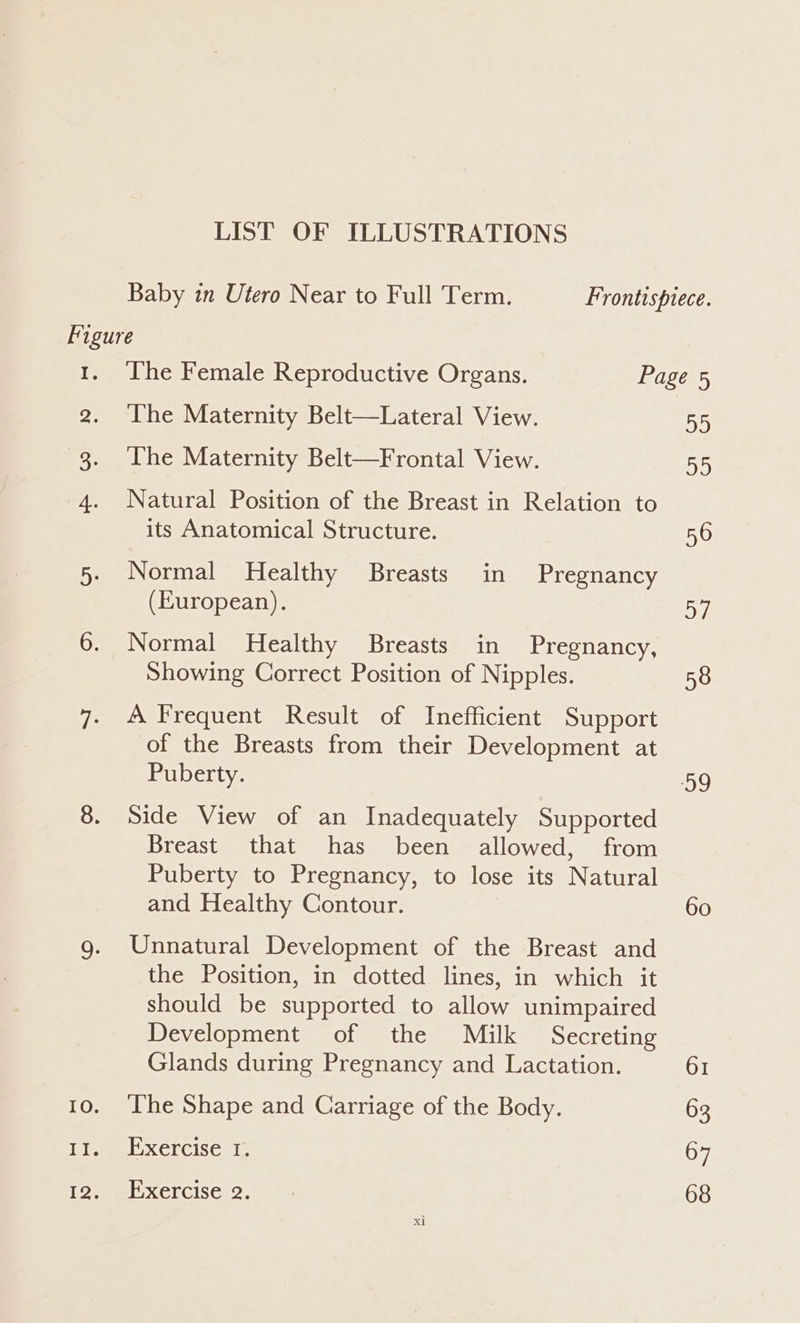 LIST OF ILLUSTRATIONS Baby in Utero Near to Full Term. Frontisprece. Figure 1. ‘The Female Reproductive Organs. Page 5 2. ‘The Maternity Belt—Lateral View. 55 3. The Maternity Belt—Frontal View. 55 4. Natural Position of the Breast in Relation to its Anatomical Structure. 56 5. Normal Healthy Breasts in Pregnancy (European). 57 6. Normal Healthy Breasts in Pregnancy, Showing Correct Position of Nipples. 58 7- A Frequent Result of Inefficient Support of the Breasts from their Development at Puberty. 59 8. Side View of an Inadequately Supported Breast that has been allowed, from Puberty to Pregnancy, to lose its Natural and Healthy Contour. 60 g. Unnatural Development of the Breast and the Position, in dotted lines, in which it should be supported to allow unimpaired Development of the Milk Secreting Glands during Pregnancy and Lactation. 61 10. ‘The Shape and Carriage of the Body. 63 Teme XCLCISC, Es 67 12. Exercise 2. 68
