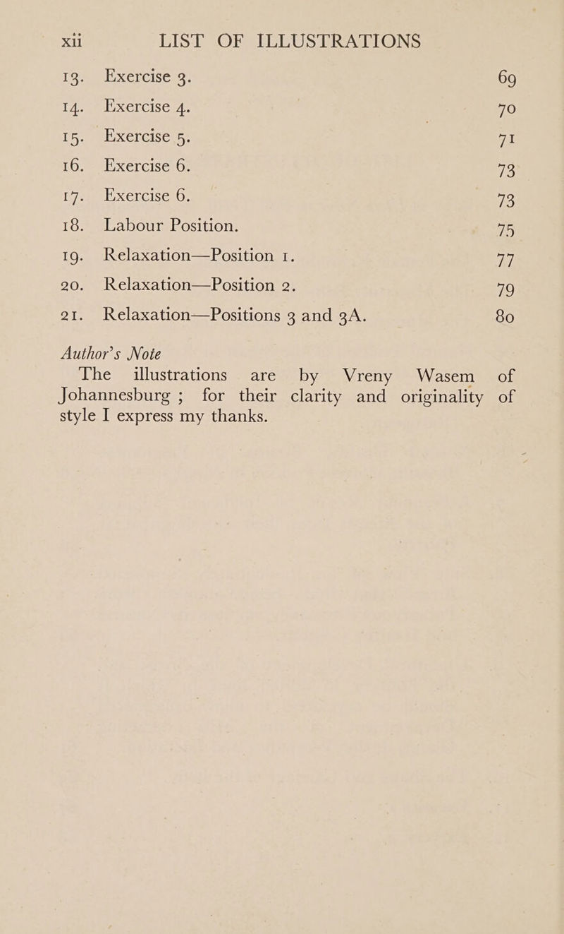 13. Exercise 3. 69 14. Exercise 4. 70 1h eel xereises. | 71 16.) el xercises0: 73 ke bease (6), 73 18. Labour Position. 75 19. Relaxation—Position r. a] 20. Relaxation—Position 2. 79 21. Relaxation—Positions 3 and 3A. 80 Author's Noie The illustrations are by Vreny Wasem_ of Johannesburg ; for their clarity and originality of style I express my thanks.