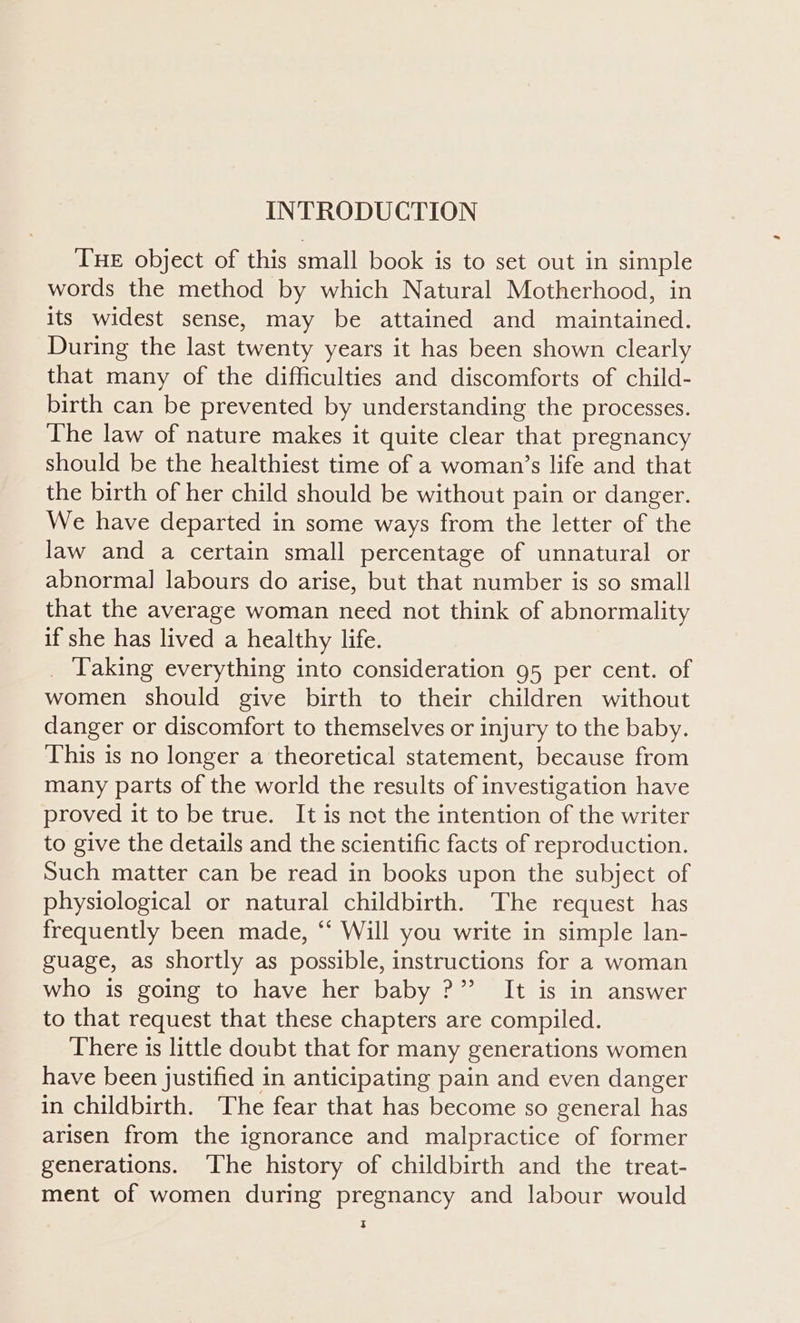 THE object of this small book is to set out in simple words the method by which Natural Motherhood, in its widest sense, may be attained and maintained. During the last twenty years it has been shown clearly that many of the difficulties and discomforts of child- birth can be prevented by understanding the processes. The law of nature makes it quite clear that pregnancy should be the healthiest time of a woman’s life and that the birth of her child should be without pain or danger. We have departed in some ways from the letter of the law and a certain small percentage of unnatural or abnormal labours do arise, but that number is so small that the average woman need not think of abnormality if she has lived a healthy life. _ Taking everything into consideration 95 per cent. of women should give birth to their children without danger or discomfort to themselves or injury to the baby. This is no longer a theoretical statement, because from many parts of the world the results of investigation have proved it to be true. It is not the intention of the writer to give the details and the scientific facts of reproduction. Such matter can be read in books upon the subject of physiological or natural childbirth. The request has frequently been made, ‘‘ Will you write in simple lan- guage, as shortly as possible, instructions for a woman who is going to have her baby ?” It is in answer to that request that these chapters are compiled. There is little doubt that for many generations women have been justified in anticipating pain and even danger in childbirth. ‘The fear that has become so general has arisen from the ignorance and malpractice of former generations. ‘The history of childbirth and the treat- ment of women during pregnancy and labour would D §