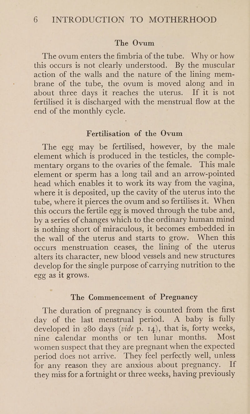 The Ovum The ovum enters the fimbria of the tube. Why or how this occurs is not clearly understood. By the muscular action of the walls and the nature of the lining mem- brane of the tube, the ovum is moved along and in about three days it reaches the uterus. If it is not fertilised it is discharged with the menstrual flow at the end of the monthly cycle. Fertilisation of the Ovum The egg may be fertilised, however, by the male element which is produced in the testicles, the comple- mentary organs to the ovaries of the female. This male element or sperm has a long tail and an arrow-pointed head which enables it to work its way from the vagina, where it is deposited, up the cavity of the uterus into the tube, where it pierces the ovum and so fertilises it. When this occurs the fertile egg is moved through the tube and, by a series of changes which to the ordinary human mind is nothing short of miraculous, it becomes embedded in the wall of the uterus and starts to grow. When this occurs menstruation ceases, the lining of the uterus alters its character, new blood vessels and new structures develop for the single purpose of carrying nutrition to the egg as it grows. The Commencement of Pregnancy The duration of pregnancy is counted from the first day of the last menstrual period. A baby is fully developed in 280 days (vide p. 14), that is, forty weeks, nine calendar months or ten lunar months. Most women suspect that they are pregnant when the expected period does not arrive. They feel perfectly well, unless for any reason they are anxious about pregnancy. If they miss for a fortnight or three weeks, having previously