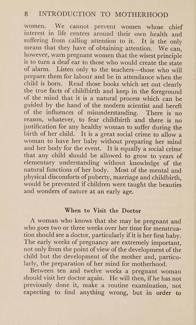 women. We cannot prevent women whose chief interest in life centres around their own health and suffering from calling attention to it. It is the only means that they have of obtaining attention. We can, however, warn pregnant women that the wisest principle is to turn a deaf ear to those who would create the state of alarm. Listen only to the teachers—those who will prepare them for labour and be in attendance when the child is born. Read those books which set out clearly the true facts of childbirth and keep in the foreground of the mind that it is a natural process which can be guided by the hand of the modern scientist and bereft of the influences of misunderstanding. There is no reason, whatever, to fear childbirth and there is no justification for any healthy woman to suffer during the birth of her child. It is a great social crime to allow a woman to have her baby without preparing her mind and her body for the event. It is equally a social crime that any child should be allowed to grow to years of elementary understanding without knowledge of the natural functions of her body. Most of the mental and physical discomforts of puberty, marriage and childbirth, would be prevented if children were taught the beauties and wonders of nature at an early age. When to Visit the Doctor A woman who knows that she may be pregnant and who goes two or three weeks over her time for menstrua- tion should see a doctor, particularly if it is her first baby. The early weeks of pregnancy are extremely important, not only from the point of view of the development of the child but the development of the mother and, particu- larly, the preparation of her mind for motherhood. Between ten and twelve weeks a pregnant woman should visit her doctor again. He will then, if he has not previously done it, make a routine examination, not expecting to find anything wrong, but in order to