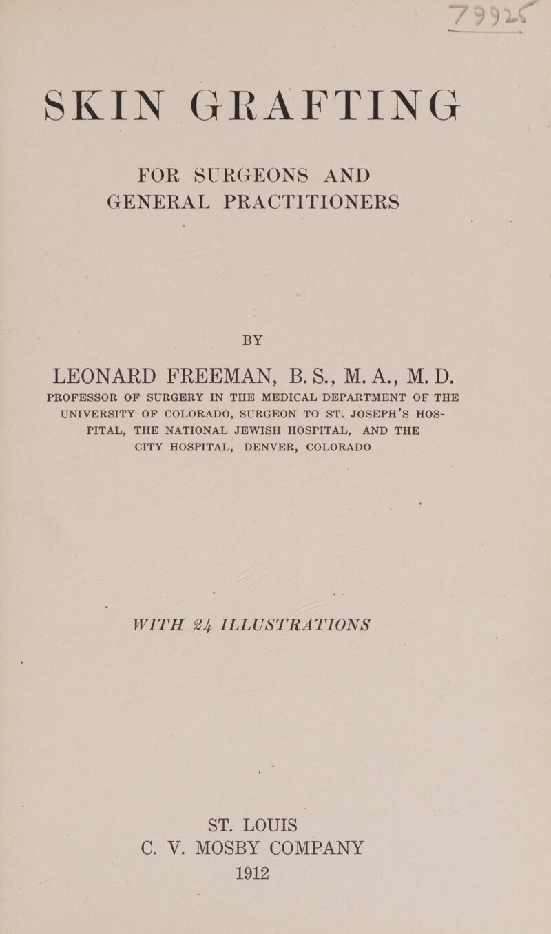 SKIN GRAFTING FOR SURGEONS AND GENERAL PRACTITIONERS BY LEONARD FREEMAN, B.5S., M.A., M.D. PROFESSOR OF SURGERY IN THE MEDICAL DEPARTMENT OF THE UNIVERSITY OF COLORADO, SURGEON TO ST. JOSEPH’S HOS- PITAL, THE NATIONAL JEWISH HOSPITAL, AND THE : CITY HOSPITAL, DENVER, COLORADO WITH 24 ILLUSTRATIONS ST. LOUIS — C. V. MOSBY COMPANY 1912