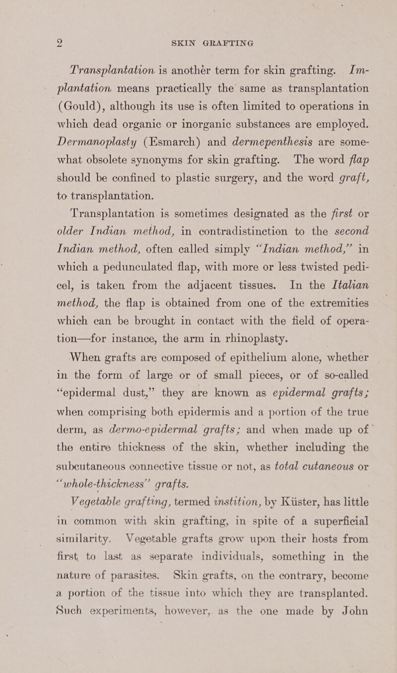 Transplantation is another term for skin grafting. Im- plantation means practically the same as transplantation (Gould), although its use is often limited to operations in which dead organic or inorganic substances are employed. Dermanoplasty (Esmarch) and dermepenthesis are some- what obsolete synonyms for skin grafting. The word flap should be confined to plastic surgery, and the word graft, to transplantation. Transplantation is sometimes designated as the first or older Indian method, in contradistinction to the second Indian method, often called simply “Indian method,” in which a pedunculated flap, with more or less twisted pedi- cel, is taken from the adjacent tissues. In the Italian method, the flap is obtained from one of the extremities which can be brought in contact with the field of opera- tion—for instance, the arm in rhinoplasty. When grafts are composed of epithelium alone, whether _ in the form of large or of small pieces, or of so-called “epidermal dust,” they are known as epidermal grafts ; when comprising both epidermis and a portion of the true derm, as dermo-epidermal grafts; and when made up of the entire thickness of the skin, whether including the subcutaneous connective tissue or not, as total cutaneous or “whole-thaickness” grafts. Vegetable grafting, termed instition, by Kiister, has little in common with skin grafting, in spite of a superficial similarity. Vegetable grafts grow upon their hosts from first to last as separate individuals, something in the nature of parasites. Skin grafts, on the contrary, become a portion of the tissue into which they are transplanted. Such experiments, however,. as the one made by John