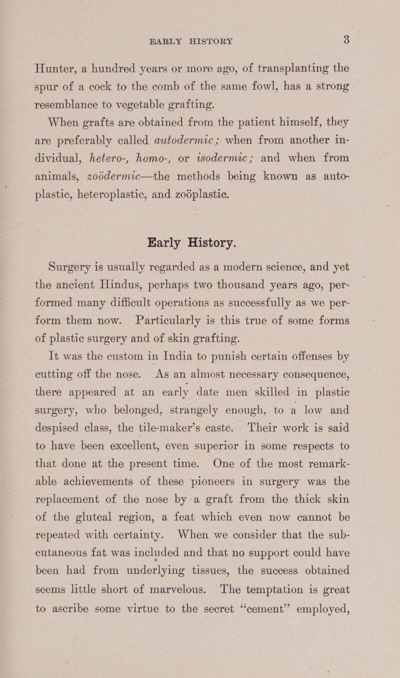 Hunter, a hundred years or more ago, of transplanting the spur of a cock to the comb of the same fowl, has a strong resemblance to vegetable grafting. When grafts are obtained from the patient himself, they are preferably called autodermic; when from another in- dividual, hetero-, homo-, or isodernuc; and when from animals, zoddermic—the methods being known as auto- plastic, heteroplastic, and zodplastic. Early History. Surgery is usually regarded as a modern science, and yet the ancient Hindus, perhaps two thousand years ago, per- formed many difficult operations as successfully as we per- form them now. Particularly is this true of some forms of plastic surgery and of skin grafting. It was the custom in India to punish certain offenses by cutting off the nose. As an almost necessary consequence, there appeared at an early date men skilled in plastic surgery, who belonged, strangely enough, to a low and despised class, the tile-maker’s caste. Their work is said to have been excellent, even superior in some respects to that done at the present time. One of the most remark- able achievements of these pioneers in surgery was the replacement of the nose bya graft from the thick skin of the gluteal region, a feat which even now cannot be repeated with certainty. When we consider that the sub- cutaneous fat was included and that no support could have been had from underlying tissues, the success obtained seems little short of marvelous. The temptation is great to ascribe some virtue to the secret “cement”? employed,