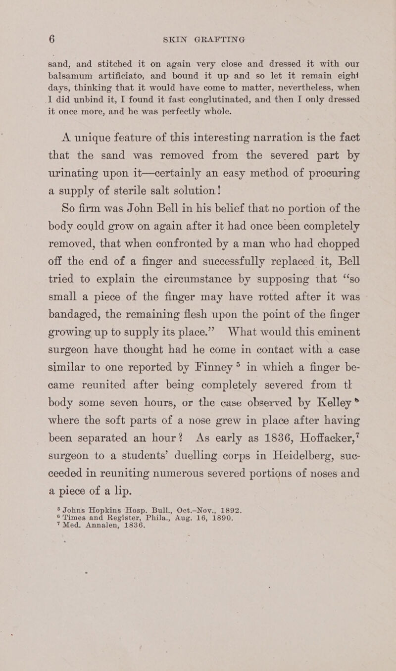 sand, and stitched it on again very close and dressed it with our balsamum artificiato, and bound it up and so let it remain eight days, thinking that it would have come to matter, nevertheless, when I did unbind it, I found it fast conglutinated, and then I only dressed it once more, and he was perfectly whole. A unique feature of this interesting narration is the fact that the sand was removed from the severed part by urinating upon it—certainly an easy method of procuring a supply of sterile salt solution ! So firm was John Bell in his belief that no portion of the body could grow on again after it had once been completely removed, that when confronted by a man who had chopped off the end of a finger and successfully replaced it, Bell tried to explain the circumstance by supposing that ‘‘so small a piece of the finger may have rotted after it was bandaged, the remaining flesh upon the point of the finger growing up to supply its place.” What would this eminent surgeon have thought had he come in contact with a case similar to one reported by Finney ® in which a finger be- came reunited after being completely severed from tl body some seven hours, or the case observed by Kelley ® where the soft parts of a nose grew in place after having been separated an hour? As early as 1836, Hoffacker,’ surgeon to a students’ duelling corps in Heidelberg, suc- ceeded in reuniting numerous severed portions of noses and a piece of a lip. 5 Johns Hopkins ‘Hosp. Bull., Oct.—-Nov., 1892. 6 Times and Register, Phila., Aug. 16, 1890. 7 Med. Annalen, 1836.