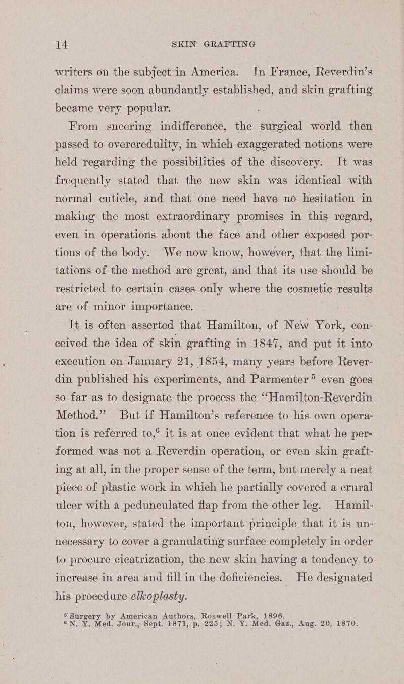 writers on the subject in America. Jn France, Reverdin’s claims were soon abundantly established, and skin grafting became very popular. From sneering indifference, the surgical world then passed to overcredulity, in which exaggerated notions were held regarding the possibilities of the discovery. It was frequently stated that the new skin was identical with normal cuticle, and that one need have no hesitation in making the most extraordinary promises in this regard, even in operations about the face and other exposed por- tions of the body. We now know, however, that the limi- tations of the method are great, and that its use should be restricted to certain cases only where the cosmetic results are of minor importance. It is often asserted that Hamilton, of New York, con- ceived the idea of skin grafting in 1847, and put it into execution on January 21, 1854, many years before Rever- din published his experiments, and Parmenter ® even goes so far as to designate the process the “Hamilton-Reverdin Method.” But if Hamilton’s reference to his own opera- tion is referred to,® it is at once evident that what he per- formed was not a Reverdin operation, or even skin graft- ing at all, in the proper sense of the term, but-merely a neat piece of plastic work in which he partially covered a crural ulcer with a pedunculated flap from the other leg. Hamil- ton, however, stated the important principle that it is un- necessary to cover a granulating surface completely in order to procure cicatrization, the new skin having a tendency. to increase in area and fill in the deficiencies. He designated his procedure elkoplasty. 5 Surgery by American Authors, Roswell Park, 1896. 6N. Y. Med. Jour., Sept. 1871, p. 225; N. Y. Med. Gaz., Aug. 20, 1870.