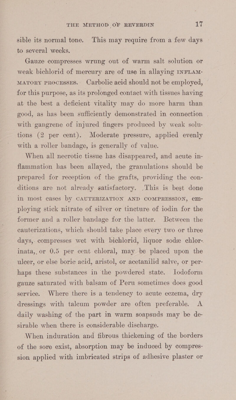 sible its normal tone. This may require from a few days to several weeks. Gauze compresses wrung out of warm salt solution or weak bichlorid of mercury are of use in allaying INFLAM- MATORY PROCESSES. Carbolic acid should not be employed, for this purpose, as its prolonged contact with tissues having at the best a deficient vitality may do more harm than good, as has been sufficiently demonstrated in connection | with gangrene of injured fingers produced by weak solu- | tions (2 per cent). Moderate pressure, appled evenly with a roller bandage, is generally of value. When all necrotic tissue has disappeared, and acute in- flammation has been allayed, the eranulations should be prepared for reception of the grafts, providing the con- ditions are not already satisfactory. .This is best done in most cases by CAUTERIZATION AND COMPRESSION, em- ploying stick nitrate of silver or tincture of iodin for the former and a roller bandage for the latter. Between the cauterizations, which should take place every two or three days,- compresses wet with bichlorid, liquor sode chlor- inata,, or 0.5 per cent chloral, may be placed upon the ulcer, or else boric acid, aristol, or acetanilid salve, or per- haps these substances in the powdered state. lodoform gauze saturated with balsam of Peru sometimes does good service. Where there is a tendency to acute eczema, dry dressings with talcum powder are often preferable. A daily washing of the part in warm soapsuds may be de- sirable when there is considerable discharge. When induration and fibrous thickening of the borders of the sore exist, absorption may be induced by compres- sion applied with imbricated strips of adhesive plaster or