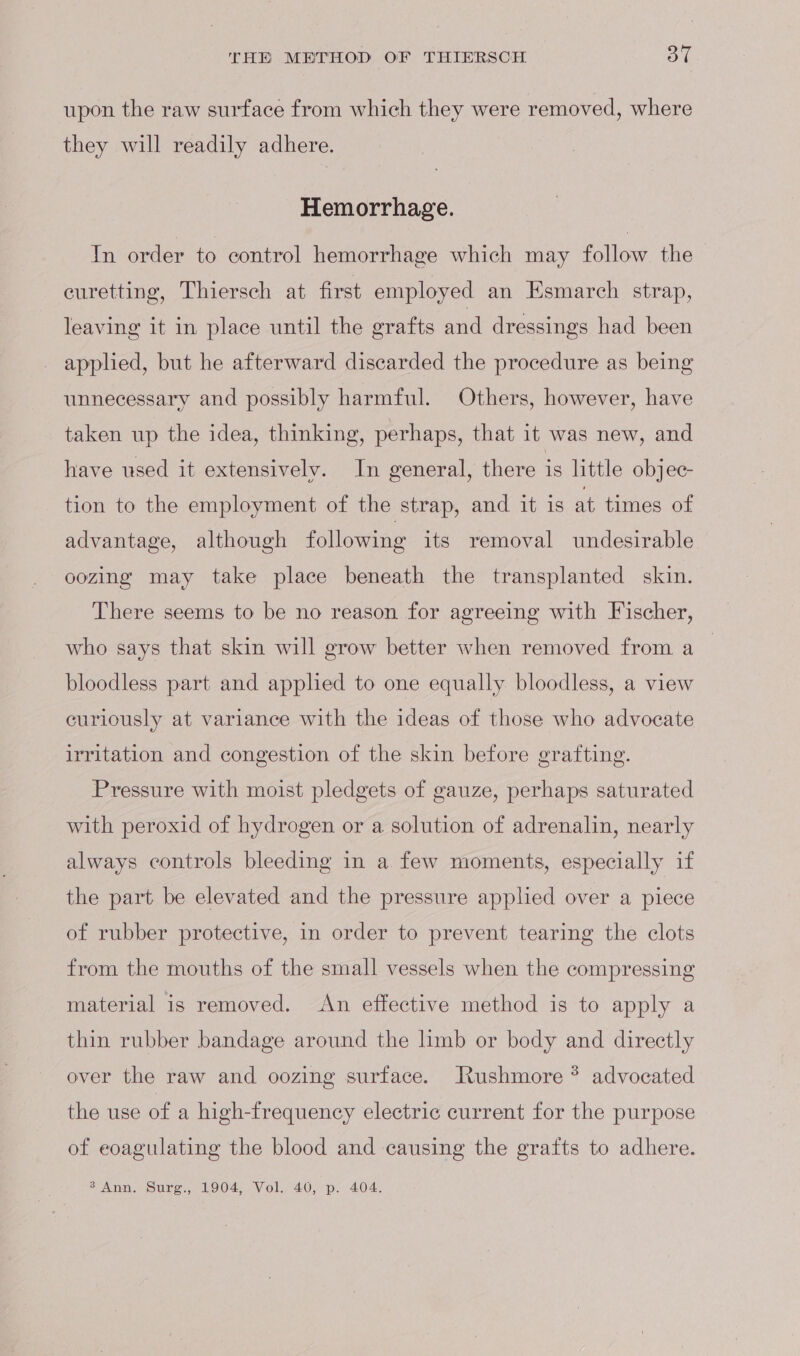 upon the raw surface from which they were removed, where they will readily adhere. Hemorrhage. In order to control hemorrhage which may follow the euretting, Thiersch at first employed an Esmarch strap, leaving it in place until the grafts and dressings had been applied, but he afterward discarded the procedure as being unnecessary and possibly harmful. Others, however, have taken up the idea, thinking, perhaps, that it was new, and have used it extensively. In general, there is little objec- tion to the employment of the strap, and it is at times of advantage, although following its removal undesirable oozing may take place beneath the transplanted skin. There seems to be no reason for agreeing with Fischer, who says that skin will grow better when removed from a _ bloodless part and applied to one equally bloodless, a view curiously at variance with the ideas of those who advocate irritation and congestion of the skin before grafting. Pressure with moist pledgets of gauze, perhaps saturated with peroxid of hydrogen or a solution of adrenalin, nearly always controls bleeding in a few moments, especially if the part be elevated and the pressure appled over a piece of rubber protective, in order to prevent tearing the clots from the mouths of the small vessels when the compressing material is removed. An effective method is to apply a thin rubber bandage around the limb or body and directly over the raw and oozing surface. Jtushmore ® advocated the use of a high-frequency electric current for the purpose of eoagulating the blood and causing the grafts to adhere. INA, tire, ALSO Wolk, ZhOh aon 70: