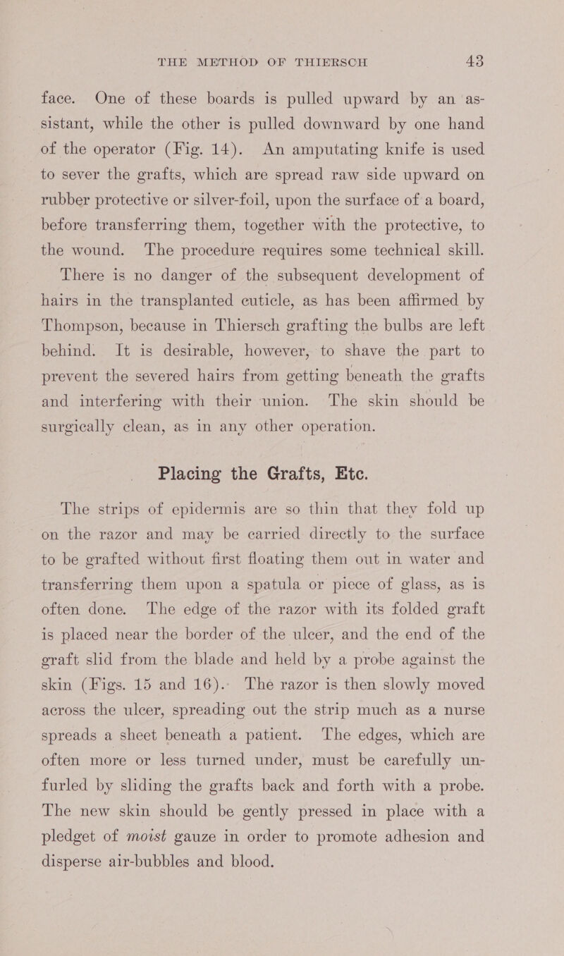 face. One of these boards is pulled upward by an ‘as- sistant, while the other is pulled downward by one hand of the operator (Fig. 14). An amputating knife is used to sever the grafts, which are spread raw side upward on rubber protective or silver-foil, upon the surface of a board, before transferring them, together with the protective, to the wound. The procedure requires some technical skill. There is no danger of the subsequent development. of hairs in the transplanted cuticle, as has been affirmed by Thompson, because in Thiersch grafting the bulbs are left behind. It is desirable, however, to shave the part to prevent the severed hairs from getting beneath the grafts and interfering with their union. The skin should be surgically clean, as in any other operation. Placing the Grafts, Etc. The strips of epidermis are so thin that they fold up on the razor and may be earried directly to the surface to be grafted without first floating them out in water and transferring them upon a spatula or piece of glass, as is often done. The edge of the razor with its folded graft is placed near the border of the ulcer, and the end of the graft slid from the blade and held by a probe against the skin (Figs. 15 and 16).- The razor is then slowly moved across the ulcer, spreading out the strip much as a nurse spreads a sheet beneath a patient. The edges, which are often more or less turned under, must be carefully un- furled by sliding the grafts back and forth with a probe. The new skin should be gently pressed in place with a pledget of moist gauze in order to promote adhesion and disperse air-bubbles and blood.