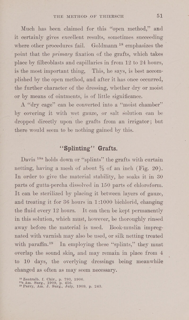 Much has been claimed for this “open method,” and it certainly gives excellent results, sometimes succeeding where other procedures fail. Goldmann *® emphasizes the point that the promary fixation of the grafts, which takes place by filbroblasts and capillaries in from 12 to 24 hours, is the most important thing, ‘This, he says, is best accom- plished by the open method, and after it has once occurred, the further character of the dressing, whether dry or moist or by means of ointments, is of little significance. A “dry cage” can be converted into a “moist chamber’ by covering it with wet vauze, or salt solution can be dropped directly upon the grafts from an irrigator; but there would seem to be nothing gained by this. ‘‘Splinting’’ Grafts. Davis '** holds down or “splints” the grafts with curtain netting, having a mesh of about % of an inch (Fig. 20). In order to give the material stability, he soaks it in 30 parts of gutta-percha dissolved in 150 parts of chloroform. It can be sterilized by placing it between layers of gauze, and treating it for 36 hours in 1:1000 bichlorid, changing the fluid every 12 hours. It can then be kept permanently in this solution, which must, however, be thoroughly rinsed away before the material is used. Book-muslin impreg- nated with varnish may also be used, or silk netting treated with paraffin.t? In employing these “splints,” they must overlap the sound skin, and may remain in place from 4 to 10 days, the overlying dressings being socal changed as often as may seem necessary. 18 Zentralb. f. Chir., p. 793, 1906. 18a Am. Surg., 1909, 10 416. ID Vereen, NN, de Sure., duly, ~LIOO p: 2432