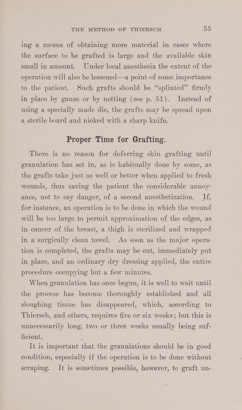 ing a means of obtaining more material in cases where the surface to be grafted is large and the available skin small in amount. Under local anesthesia the extent of the operation will also be lessened—a point of some importance to the patient. Such grafts should be “‘splinted” firmly in place by gauze or by netting (see p. 51). Instead of using a specially made die, the grafts may be spread upon a sterile board and nicked with a sharp knife. Proper Time for Grafting. There is no reason for deferring skin grafting until granulation has set in, as is habitually done by some, as the grafts take just as well or better when applied to fresh wounds, thus saving the patient the considerable annoy- ance, not to say danger, of a second anesthetization. If, for instance, an operation is to be done in which the wound will be too large to permit approximation of the edges, as in cancer of the breast, a thigh is sterilized and wrapped in a surgically clean towel. As soon as the major opera- tion is completed, the grafts may be cut, immediately put in place, and an ordinary dry dressing applied, the entire procedure occupying but a few minutes. When granulation has once begun, it is well to wait until the process has become thoroughly established and all sloughing tissue has disappeared, which, according to Thiersch, and others, requires five or six weeks; but this is unnecessarily long, two or three weeks usually being suf- ficient. It is important that the granulations should be in good condition, especially if the operation is to be done without scraping. It is sometimes possible, however, to graft un-