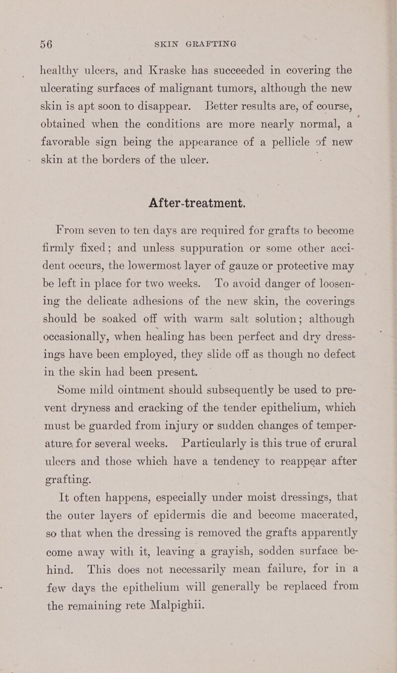 healthy ulcers, and Kraske has succeeded in covering the ulcerating surfaces of malignant tumors, although the new skin is apt soon to disappear. Better results are, of course, obtained when the conditions are more nearly normal, a favorable sign being the appearance of a pellicle of new skin at the borders of the ulcer. | After-treatment. From seven to ten days are required for grafts to become firmly fixed; and unless suppuration or some other acci- dent occurs, the lowermost layer of gauze or protective may be left in place for two weeks. To avoid danger of loosen- ing the delicate adhesions of the new skin, the coverings should be soaked off with warm salt solution; although occasionally, when healing has been perfect and dry dress- ings have been employed, they slide off as though no defect in the skin had been present. Some mild ointment should subsequently be used to pre- vent dryness and cracking of the tender epithelium, which must be guarded from injury or sudden changes of temper- ature for several weeks. Particularly is this true of crural ulcers and those which have a tendency to reappear after grafting. . It often happens, especially under moist dressings, that the outer layers of epidermis die and become macerated, so that when the dressing is removed the grafts apparently come away with it, leaving a grayish, sodden surface be- hind. This does not necessarily mean failure, for in a few days the epithelium will generally be replaced from the remaining rete Malpighii.