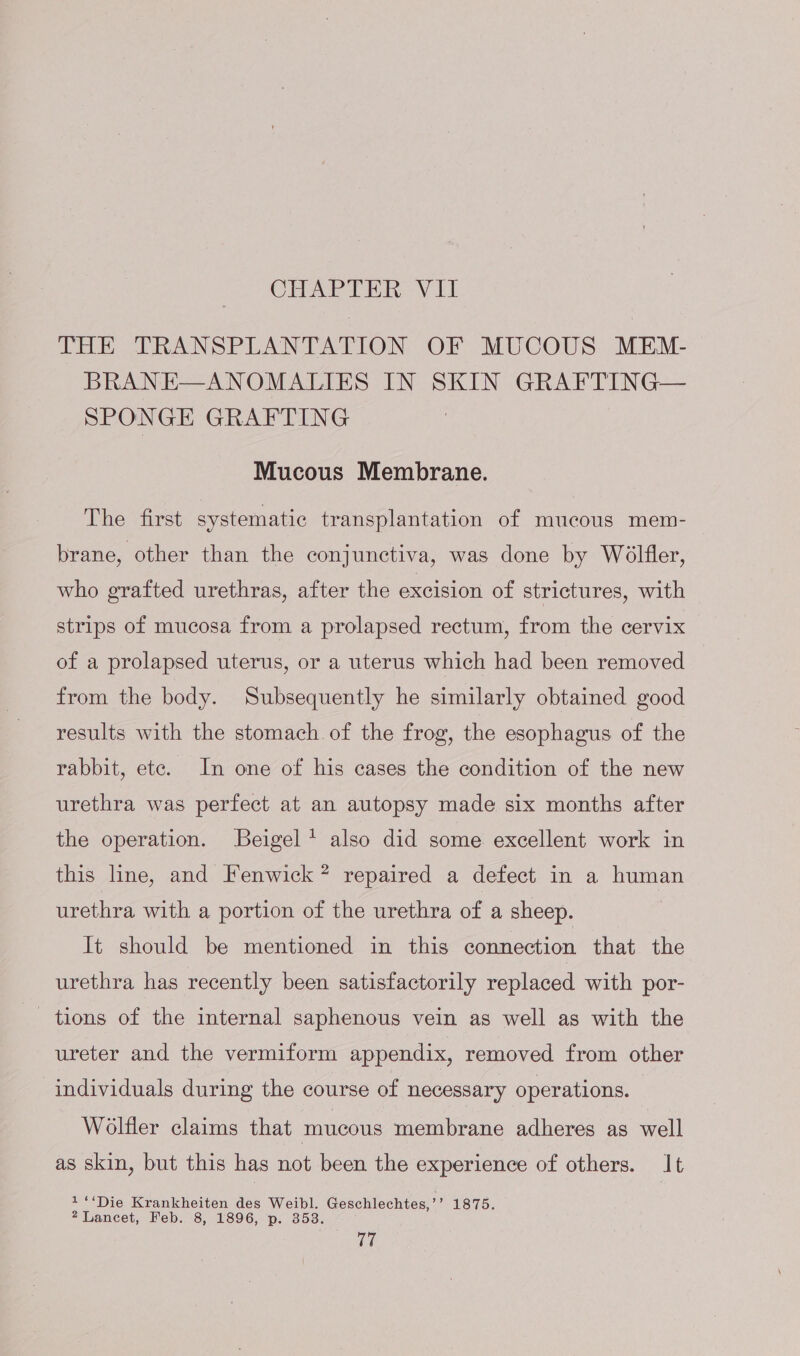 THE TRANSPLANTATION OF MUCOUS MEM- BRANE—ANOMALIES IN SKIN GRAFTING— SPONGE GRAFTING Mucous Membrane. The first systematic transplantation of mucous mem- brane, other than the conjunctiva, was done by Woélfler, who grafted urethras, after the excision of strictures, with strips of mucosa from a prolapsed rectum, from the cervix of a prolapsed uterus, or a uterus which had been removed from the body. Subsequently he similarly obtained good results with the stomach of the frog, the esophagus of the rabbit, etc. In one of his cases the condition of the new urethra was perfect at an autopsy made six months after the operation. Beigel * also did some excellent work in this line, and Fenwick? repaired a defect in a human urethra with a portion of the urethra of a sheep. It should be mentioned in this connection that the urethra has recently been satisfactorily replaced with por- tions of the internal saphenous vein as well as with the ureter and the vermiform appendix, removed from other individuals during the course of necessary operations. Wolfler claims that mucous membrane adheres as well as skin, but this has not been the experience of others. It 1‘‘Die Krankheiten des eee Geschlechtes,’ 9 1875. 2 Lancet, Feb. 8, 1896, p. ti