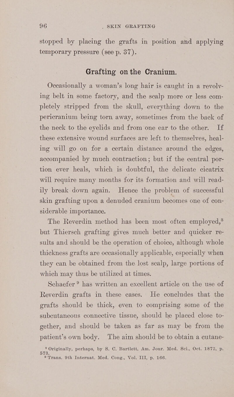 stopped by placing the grafts in position and applying temporary pressure (see p. 37). Grafting onthe Cranium. Occasionally a woman’s long hair is caught in a revolv- ing belt in some factory, and the scalp more or less com- pletely stripped from the skull,.everything down to the pericranium being torn away, sometimes from the back of the neck to the eyelids and from one ear to the other. If these extensive wound surfaces are left to themselves, heal- ing will go on for a certain distance around the edges, accompanied by much contraction; but if the central por- tion ever heals, which is doubtful, the delicate cicatrix will require many months for its formation and will read- ily break down again. Hence the problem of successful skin grafting upon a denuded cranium becomes one of con-. siderable importance. The Reverdin method has been most often employed,° but Thiersch grafting gives much better and quicker re- sults and should be the operation of choice, although whole thickness grafts are occasionally applicable, especially when they can be obtained from the lost scalp, large portions of which may thus be utilized at times. | Schaefer ® has written an excellent article on the use of Reverdin grafts in these cases. He concludes that the grafts should be thick, even to comprising some of the subcutaneous connective tissue, should be placed close to- gether, and should be taken as far as may be from the patient’s own body. ‘The aim should be to obtain a cutane- 8 Originally, perhaps, by S. C. Bartlett, Am. Jour. Med. Sci., Oct. 1872, p. 3. ®* Trans. 9th Internat. Med. Cong., Vol. III, p. 166.