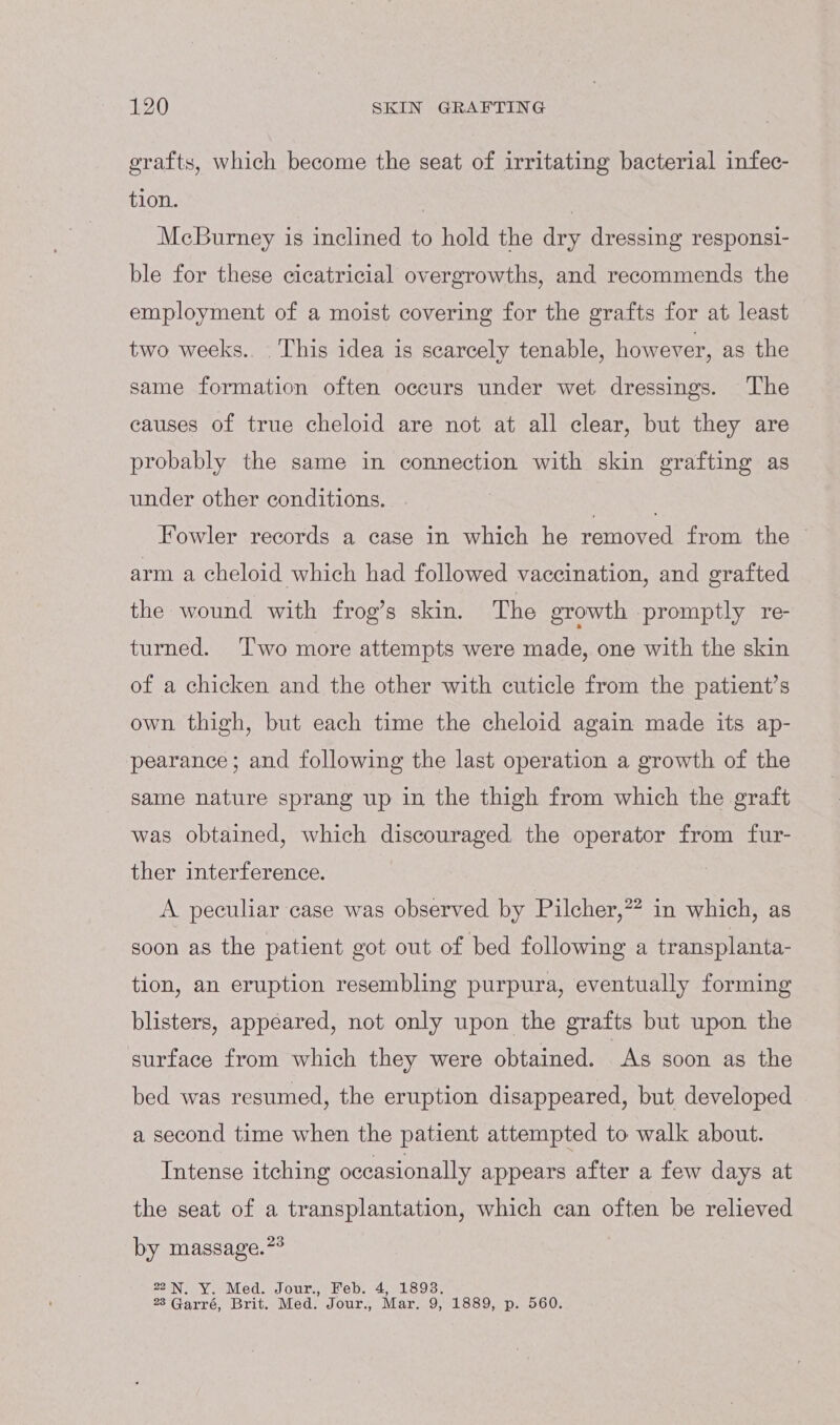 grafts, which become the seat of irritating bacterial infec- tion. ? McBurney is inclined to hold the dry dressing responsi- ble for these cicatricial overgrowths, and recommends the employment of a moist covering for the grafts for at least two weeks. This idea is scarcely tenable, however, as the same formation often occurs under wet dressings. The causes of true cheloid are not at all clear, but they are probably the same in connection with skin grafting as under other conditions. . Fowler records a case in which he removed from the | arm a cheloid which had followed vaccination, and grafted the wound with frog’s skin. The growth promptly re- turned. ‘l'wo more attempts were made, one with the skin of a chicken and the other with cuticle from the patient’s own thigh, but each time the cheloid again made its ap- pearance ; and following the last operation a growth of the same nature sprang up in the thigh from which the graft was obtained, which discouraged the operator from fur- ther interference. A peculiar case was observed by Pilcher,”” in which, as soon as the patient got out of bed following a transplanta- tion, an eruption resembling purpura, eventually forming blisters, appeared, not only upon the grafts but upon the surface from which they were obtained. “As soon as the bed was resumed, the eruption disappeared, but developed a second time when the patient attempted to walk about. Intense itching occasionally appears after a few days at the seat of a transplantation, which can often be relieved by massage.?* 22N. Y. Med. Jour., Feb. 4, 1893. 23 Garré, Brit. Med. Jour., Mar. 9, 1889, p. 560.