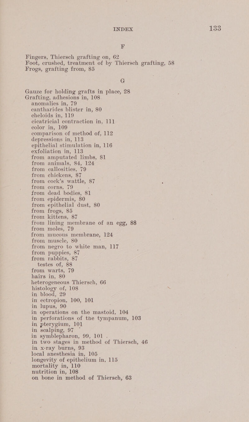 F Fingers, Thiersch grafting on, 62 ' Foot, crushed, treatment of by Thiersch grafting, 58 Frogs, grafting from, 85 G Gauze for holding grafts in place, 28 Grafting, adhesions in, 108. anomalies in, 79 eantharides blister in, 80 echeloids in, 119 cicatricial contraction in, 111 color in, 109 comparison of method of, 112 depressions in, 113 epithelial stimulation in, 116 exfoliation in, 113 from amputated limbs, 81 from animals, 84, 124 from callosities, 79 from chickens, 87 from cock’s wattle, 87 from corns, 79 | from dead bodies, 81 from epidermis, 80 from epithelial dust, 80 from frogs, 85 from kittens, 87 from lining membrane of an egg, 88 from moles, 79 from mucous membrane, 124 from muscle, 80 ; from negro to white man, 117 from puppies, 87 from rabbits, 87 testes of, 88 from warts, 79 hairs in, 80 . heterogeneous Thiersch, 66 - histology of, 108 in blood, 29 in ectropion, 100, 101 in lupus, 90 in operations on the mastoid, 104 in perforations of the tympanum, 103 in pterygium, 101 in scalping, 97 ~ in symblepharon, 99, 101 . in two stages in method of Thiersch, 46 in x-ray burns, 93 local anesthesia in, 105 longevity of epithelium in, 115 mortality in, 110 © nutrition in, 108 on bone in method of Thiersch, 63