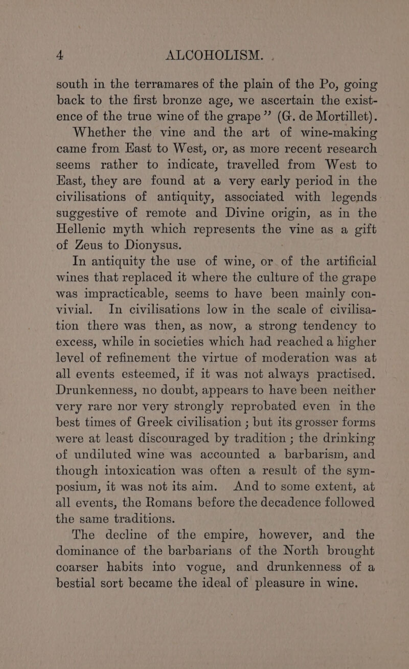 south in the terramares of the plain of the Po, going back to the first bronze age, we ascertain the exist- ence of the true wine of the grape” (G. de Mortillet). Whether the vine and the art of wine-making came from East to West, or, as more recent research seems rather to indicate, travelled from West to Kast, they are found at a very early period in the civilisations of antiquity, associated with legends suggestive of remote and Divine origin, as in the Hellenic myth which represents the vine as a gift of Zeus to Dionysus. In antiquity the use of wine, or of the artificial wines that replaced it where the culture of the grape was impracticable, seems to have been mainly con- vivial. In civilisations low in the scale of civilisa- tion there was then, as now, a strong tendency to excess, while in societies which had reached a higher level of refinement the virtue of moderation was at all events esteemed, if it was not always practised. Drunkenness, no doubt, appears to have been neither very rare nor very strongly reprobated even in the best times of Greek civilisation ; but its grosser forms were at least discouraged by tradition ; the drinking of undiluted wine was accounted a barbarism, and though intoxication was often a result of the sym- posium, it was not its aim. And to some extent, at all events, the Romans before the decadence followed the same traditions. The decline of the empire, however, and the dominance of the barbarians of the North brought coarser habits into vogue, and drunkenness of a bestial sort became the ideal of pleasure in wine.