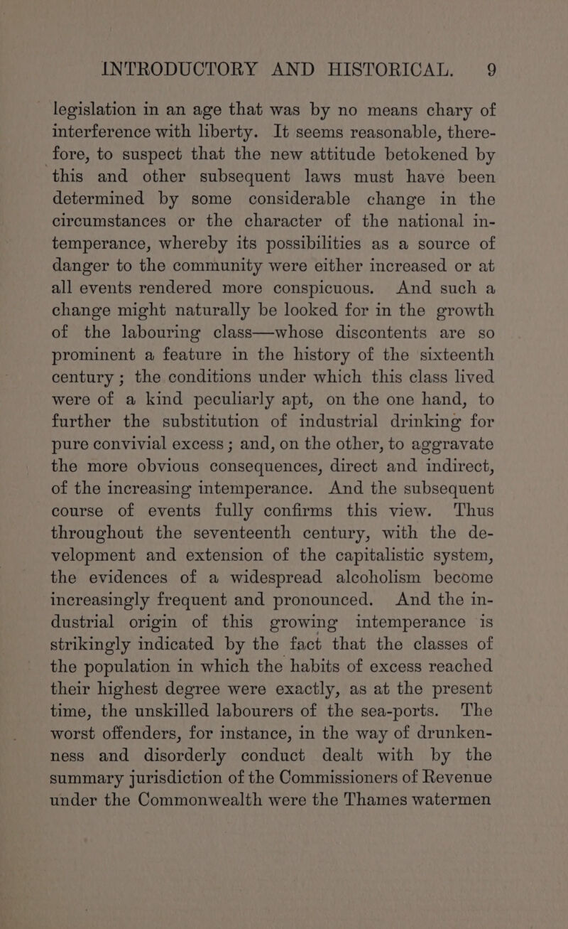 legislation in an age that was by no means chary of interference with liberty. It seems reasonable, there- fore, to suspect that the new attitude betokened by ‘this and other subsequent laws must have been determined by some considerable change in the circumstances or the character of the national in- temperance, whereby its possibilities as a source of danger to the community were either increased or at all events rendered more conspicuous. And such a change might naturally be looked for in the growth of the labouring class—whose discontents are so prominent a feature in the history of the sixteenth century ; the conditions under which this class lived were of a kind peculiarly apt, on the one hand, to further the substitution of industrial drinking for pure convivial excess ; and, on the other, to aggravate the more obvious consequences, direct and indirect, of the increasing intemperance. And the subsequent course of events fully confirms this view. Thus throughout the seventeenth century, with the de- velopment and extension of the capitalistic system, the evidences of a widespread alcoholism become increasingly frequent and pronounced. And the in- dustrial origin of this growing intemperance is strikingly indicated by the fact that the classes of the population in which the habits of excess reached their highest degree were exactly, as at the present time, the unskilled labourers of the sea-ports. The worst offenders, for instance, in the way of drunken- ness and disorderly conduct dealt with by the summary jurisdiction of the Commissioners of Revenue under the Commonwealth were the Thames watermen