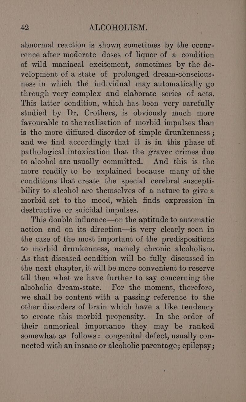 abnormal reaction is shown sometimes by the occur- rence after moderate doses of liquor of a condition of wild maniacal excitement, sometimes by the de- velopment of a state of prolonged dream-conscious- ness in which the individual may automatically go through very complex and elaborate series of acts. This latter condition, which has been very carefully studied by Dr. Crothers, is obviously much more favourable to the realisation of morbid impulses than is the more diffused disorder of simple drunkenness ; and we find accordingly that it is in this phase of pathological intoxication that the graver crimes due to alcohol are usually committed. And this is the more readily to be explained because many of the conditions that create the special cerebral suscepti- bility to alcohol are themselves of a nature to give a morbid set to the mood, which finds expression in destructive or suicidal impulses. This double influence—on the aptitude to automatic action and on its direction—is very clearly seen in the case of the most important of the predispositions to morbid drunkenness, namely chronic alcoholism. As that diseased condition will be fully discussed in the next chapter, it will be more convenient to reserve till then what we have further to say concerning the alcoholic dream-state. For the moment, therefore, we shall be content with a passing reference to the other disorders of brain which have a like tendency to create this morbid propensity. In the order of their numerical importance they may be ranked somewhat as follows: congenital defect, usually con- nected with an insane or alcoholic parentage; epilepsy ;