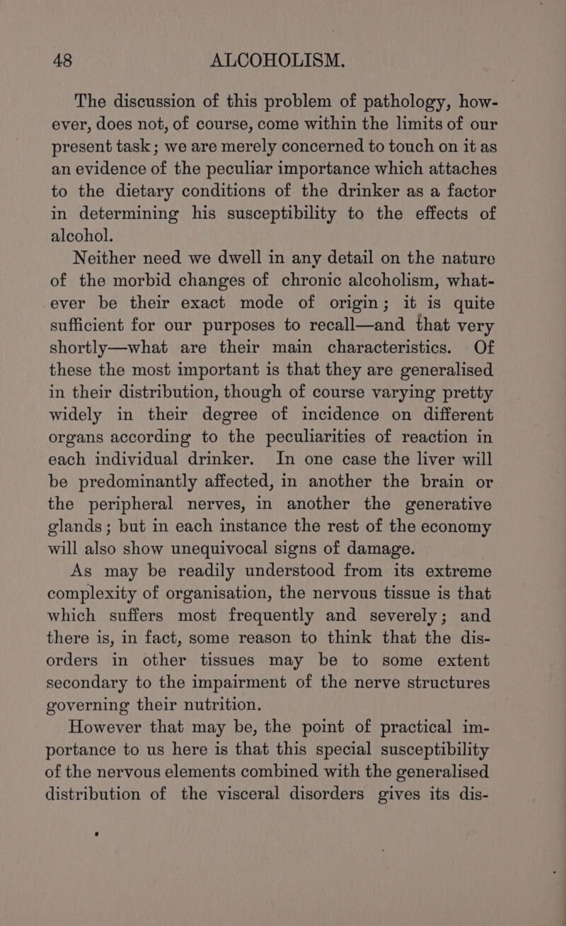 The discussion of this problem of pathology, how- ever, does not, of course, come within the limits of our present task; we are merely concerned to touch on it as an evidence of the peculiar importance which attaches to the dietary conditions of the drinker as a factor in determining his susceptibility to the effects of alcohol. Neither need we dwell in any detail on the nature of the morbid changes of chronic alcoholism, what- ever be their exact mode of origin; it is quite sufficient for our purposes to recall—and that very shortly—what are their main characteristics. Of these the most important is that they are generalised in their distribution, though of course varying pretty widely in their degree of incidence on different organs according to the peculiarities of reaction in each individual drinker. In one case the liver will be predominantly affected, in another the brain or the peripheral nerves, in another the generative glands; but in each instance the rest of the economy will also show unequivocal signs of damage. As may be readily understood from its extreme complexity of organisation, the nervous tissue is that which suffers most frequently and severely; and there is, in fact, some reason to think that the dis- orders in other tissues may be to some extent secondary to the impairment of the nerve structures governing their nutrition. However that may be, the point of practical im- portance to us here is that this special susceptibility of the nervous elements combined with the generalised distribution of the visceral disorders gives its dis-