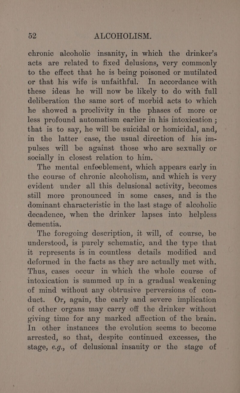 chronic alcoholic insanity, in which the drinker’s acts are related to fixed delusions, very commonly to the effect that he is being poisoned or mutilated or that his wife is unfaithful. In accordance with these ideas he will now be likely to do with full deliberation the same sort of morbid acts to which he showed a proclivity in the phases of more or less profound automatism earlier in his intoxication ; that is to say, he will be suicidal or homicidal, and, in the latter case, the usual direction of his im- pulses will be against those who are sexually or socially in closest relation to him. The mental enfeeblement, which appears early in the course of chronic alcoholism, and which is very evident under all this delusional activity, becomes still more pronounced in some cases, and is the dominant characteristic in the last stage of alcoholic decadence, when the drinker lapses into helpless dementia. The foregoing description, it will, of course, be understood, is purely schematic, and the type that it represents is in countless’ details modified and deformed in the facts as they are actually met with. Thus, cases occur in which the whole course of intoxication is summed up in a gradual weakening of mind without any obtrusive perversions of con- duct. Or, again, the early and severe implication of other organs may carry off the drinker without oiving time for any marked affection of the brain. In other instances the evolution seems to become arrested, so that, despite continued excesses, the stage, e.g., of delusional insanity or the stage of