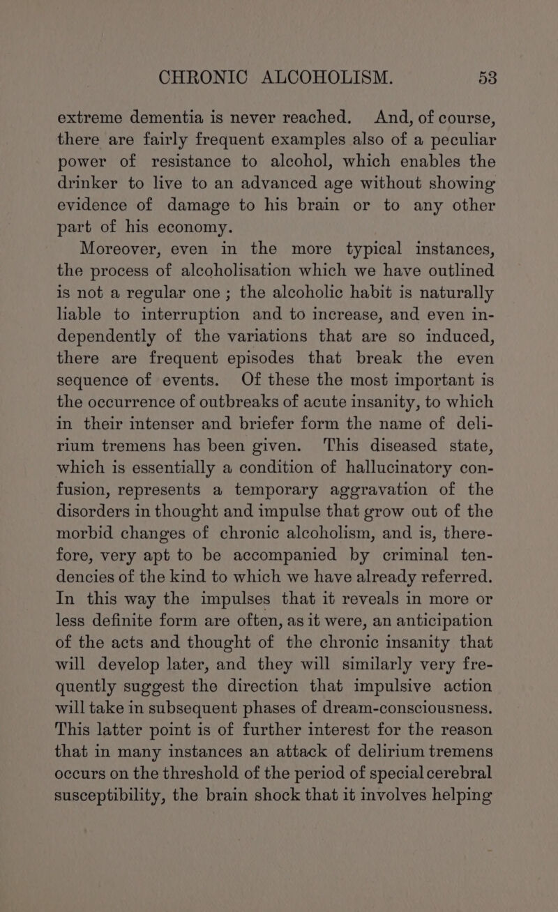 extreme dementia is never reached, And, of course, there are fairly frequent examples also of a peculiar power of resistance to alcohol, which enables the drinker to live to an advanced age without showing evidence of damage to his brain or to any other part of his economy. Moreover, even in the more typical instances, the process of alcoholisation which we have outlined is not a regular one; the alcoholic habit is naturally liable to interruption and to increase, and even in- dependently of the variations that are so induced, there are frequent episodes that break the even sequence of events. Of these the most important is the occurrence of outbreaks of acute insanity, to which in their intenser and briefer form the name of deli- rium tremens has been given. ‘This diseased state, which is essentially a condition of hallucinatory con- fusion, represents a temporary aggravation of the disorders in thought and impulse that grow out of the morbid changes of chronic alcoholism, and is, there- fore, very apt to be accompanied by criminal ten- dencies of the kind to which we have already referred. In this way the impulses that it reveals in more or less definite form are often, as it were, an anticipation of the acts and thought of the chronic insanity that will develop later, and they will similarly very fre- quently suggest the direction that impulsive action will take in subsequent phases of dream-consciousness. This latter point is of further interest for the reason that in many instances an attack of delirium tremens occurs on the threshold of the period of special cerebral susceptibility, the brain shock that it involves helping