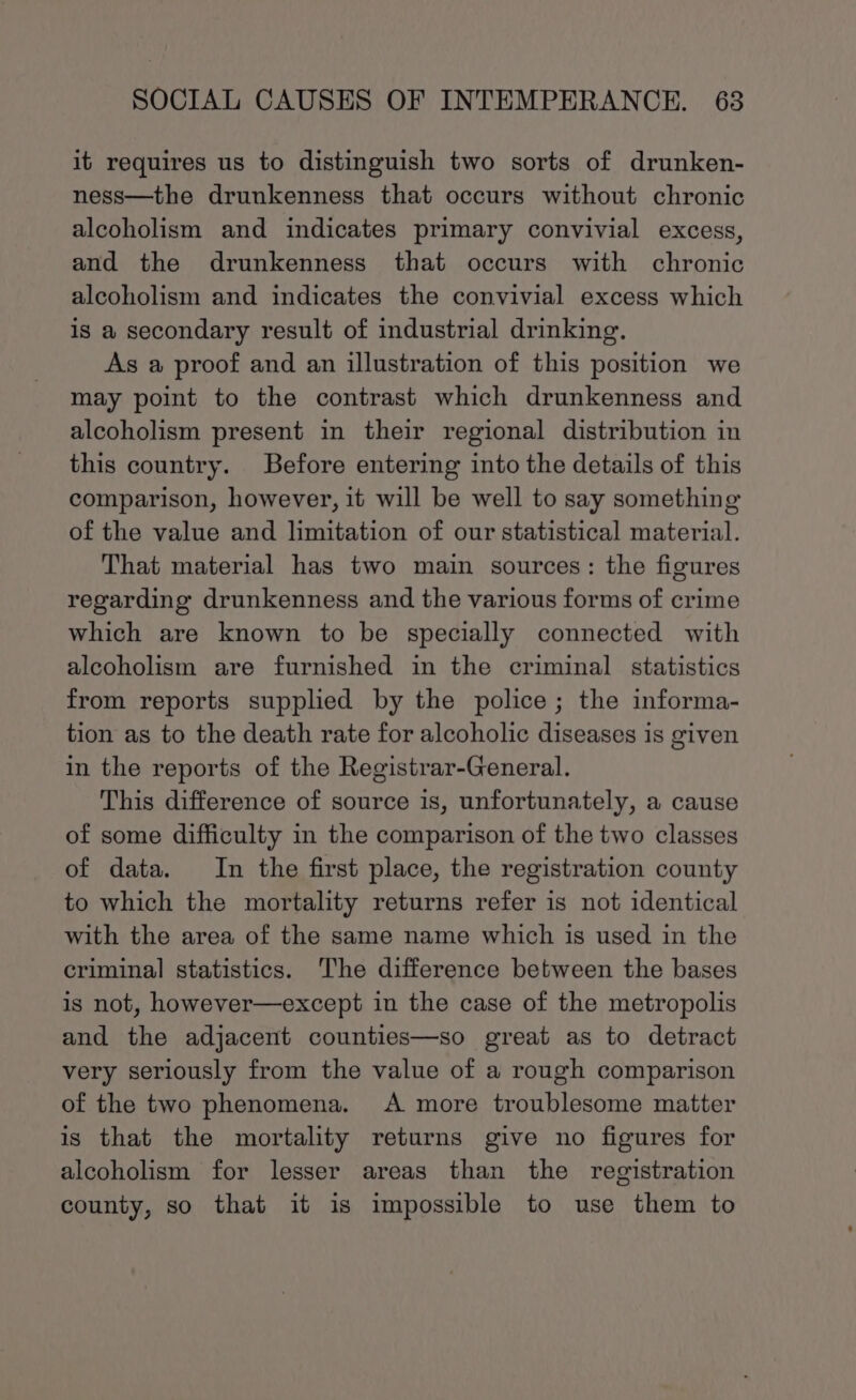 it requires us to distinguish two sorts of drunken- ness—the drunkenness that occurs without chronic alcoholism and indicates primary convivial excess, and the drunkenness that occurs with chronic alcoholism and indicates the convivial excess which is a secondary result of industrial drinking. As a proof and an illustration of this position we may point to the contrast which drunkenness and alcoholism present in their regional distribution in this country. Before entering into the details of this comparison, however, it will be well to say something of the value and limitation of our statistical material. That material has two main sources: the figures regarding drunkenness and the various forms of crime which are known to be specially connected with alcoholism are furnished in the criminal statistics from reports supplied by the police; the informa- tion as to the death rate for alcoholic diseases is given in the reports of the Registrar-General. This difference of source is, unfortunately, a cause of some difficulty in the comparison of the two classes of data. In the first place, the registration county to which the mortality returns refer is not identical with the area of the same name which is used in the criminal statistics. The difference between the bases is not, however—except in the case of the metropolis and the adjacent counties—so great as to detract very seriously from the value of a rough comparison of the two phenomena. A more troublesome matter is that the mortality returns give no figures for alcoholism for lesser areas than the registration county, so that it is impossible to use them to