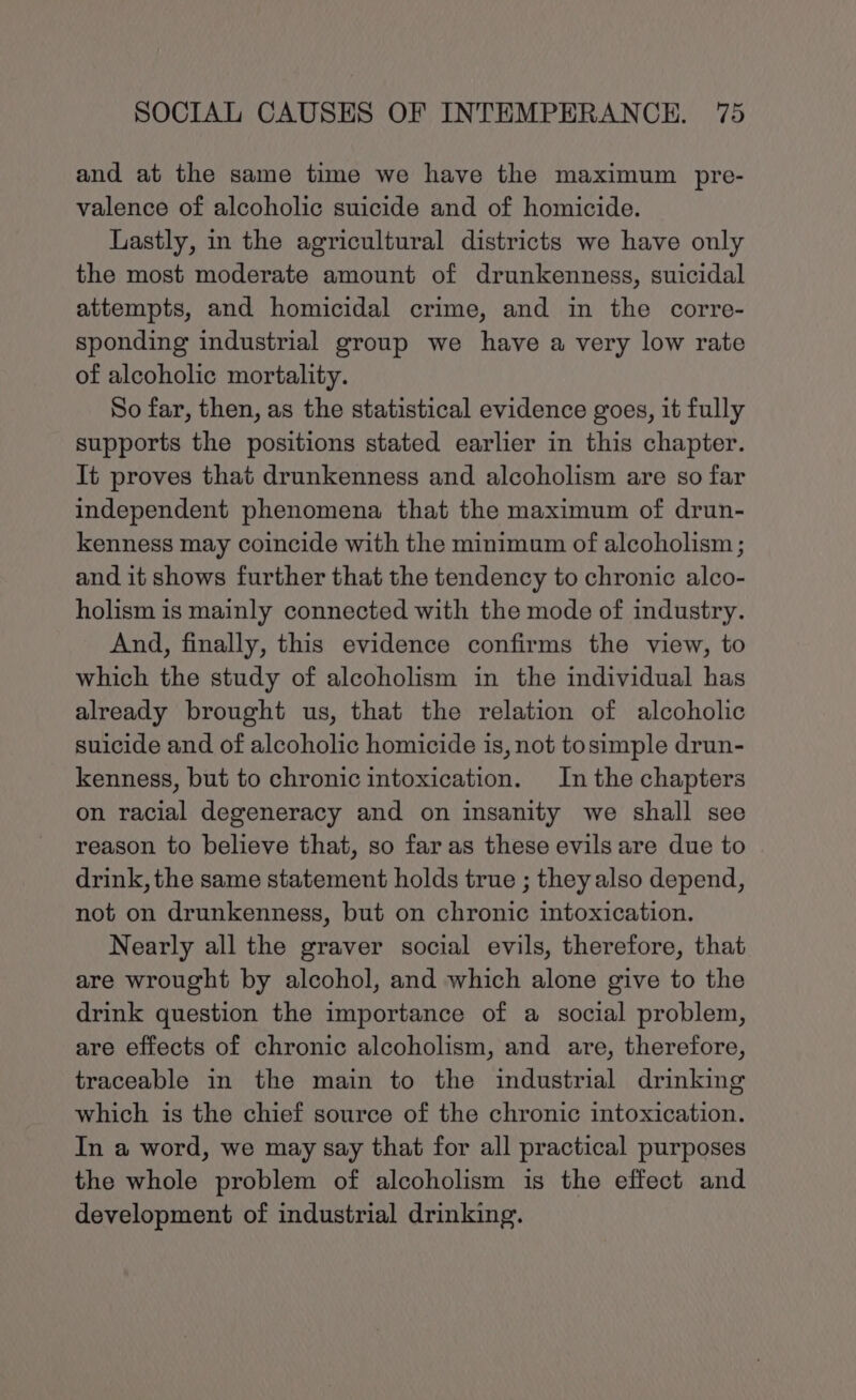 and at the same time we have the maximum pre- valence of alcoholic suicide and of homicide. Lastly, in the agricultural districts we have only the most moderate amount of drunkenness, suicidal attempts, and homicidal crime, and in the corre- sponding industrial group we have a very low rate of alcoholic mortality. So far, then, as the statistical evidence goes, it fully supports the positions stated earlier in this chapter. It proves that drunkenness and alcoholism are so far independent phenomena that the maximum of drun- kenness may coincide with the minimum of alcoholism ; and it shows further that the tendency to chronic alco- holism is mainly connected with the mode of industry. And, finally, this evidence confirms the view, to which the study of alcoholism in the individual has already brought us, that the relation of alcoholic suicide and of alcoholic homicide is, not tosimple drun- kenness, but to chronic intoxication. Inthe chapters on racial degeneracy and on insanity we shall see reason to believe that, so far as these evils are due to drink, the same statement holds true ; they also depend, not on drunkenness, but on chronic intoxication. Nearly all the graver social evils, therefore, that are wrought by alcohol, and which alone give to the drink question the importance of a social problem, are effects of chronic alcoholism, and are, therefore, traceable in the main to the industrial drinking which is the chief source of the chronic intoxication. In a word, we may say that for all practical purposes the whole problem of alcoholism is the effect and development of industrial drinking.