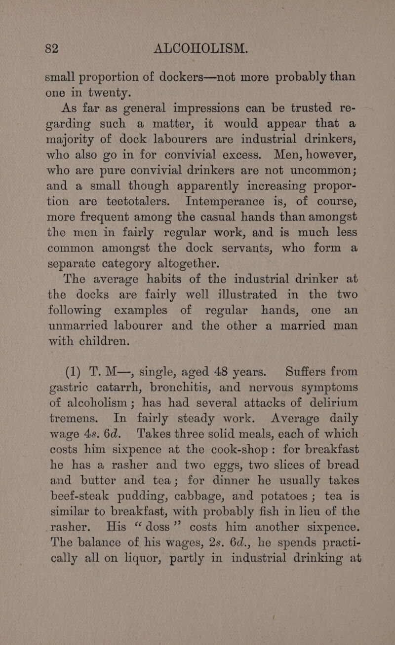 small proportion of dockers—not more probably than one in twenty. As far as general impressions can be trusted re- garding such a matter, it would appear that a majority of dock labourers are industrial drinkers, who also go in for convivial excess. Men, however, who are pure convivial drinkers are not uncommon; and a small though apparently increasing propor- tion are teetotalers. Intemperance is, of course, more frequent among the casual hands than amongst the men in fairly regular work, and is much less common amongst the dock servants, who form a separate category altogether. The average habits of the industrial drinker at the docks are fairly well illustrated in the two following examples of regular hands, one an unmarried labourer and the other a married man with children. (1) T. M—, single, aged 48 years. Suffers from gastric catarrh, bronchitis, and nervous symptoms of alcoholism ; has had several attacks of delirium tremens. In fairly steady work. Average daily wage 4s. 6d. Takes three solid meals, each of which costs him sixpence at the cook-shop: for breakfast he has a rasher and two eggs, two slices of bread and butter and tea; for dinner he usually takes beef-steak pudding, cabbage, and potatoes; tea 1s similar to breakfast, with probably fish in lieu of the -rasher. His “doss’’ costs him another sixpence. The balance of his wages, 2s. 6d., he spends practi- cally all on liquor, partly in industrial drinking at