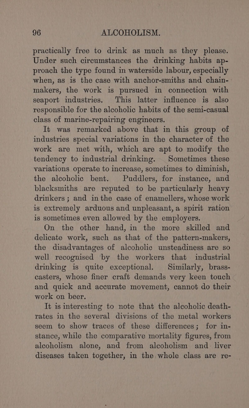 practically free to drink as much as they please. Under such circumstances the drinking habits ap- proach the type found in waterside labour, especially when, as is the case with anchor-smiths and chain- makers, the work is pursued in connection with seaport industries. This latter influence is also responsible for the alcoholic habits of the semi-casual class of marine-repairing engineers. It was remarked above that in this group of industries special variations in the character of the work are met with, which are apt to modify the tendency to industrial drinking. Sometimes these variations operate to increase, sometimes to diminish, the alcoholic bent. Puddlers, for instance, and blacksmiths are reputed to be particularly heavy drinkers ; and inthe case of enamellers, whose work is extremely arduous and unpleasant, a spirit ration is sometimes even allowed by the employers. On the other hand, in the more skilled and delicate work, such as that of the pattern-makers, the disadvantages of alcoholic unsteadiness are so well recognised by the workers that industrial drinking is quite exceptional. Similarly, brass- casters, whose finer craft demands very keen touch and quick and accurate movement, cannot do their work on beer. It is interesting to note that the alcoholic death- rates in the several divisions of the metal workers seem to show traces of these differences; for in- stance, while the comparative mortality figures, from alcoholism alone, and from alcoholism and. liver diseases taken together, in the whole class are re-