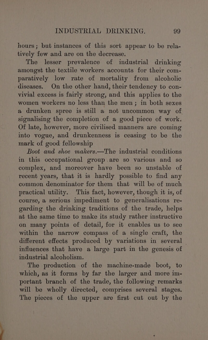 hours; but instances of this sort appear to be rela- tively few and are on the decrease. The lesser prevalence of industrial drinking amongst the textile workers accounts for their com- paratively low rate of mortality from alcoholic diseases. On the other hand, their tendency to con- vivial excess is fairly strong, and this applies to the women workers no less than the men; in both sexes a drunken spree is still a not uncommon way of signalising the completion of a good piece of work. Of late, however, more civilised manners are coming into vogue, and drunkenness is ceasing to be the mark of good fellowship Boot and shoe makers.—The industrial conditions in this occupational group .are so various and so complex, and moreover have been so unstable of recent years, that it is hardly possible to find any common denominator for them that will be of much practical utility. This fact, however, though it is, of course, a serious impediment to generalisations re- garding the drinking traditions of the trade, helps at the same time to make its study rather instructive on many points of detail, for it enables us to see within the narrow compass of a single craft, the different effects produced by variations in several influences that have a large part in the genesis of industrial alcoholism. The production of the machine-made boot, to which, as it forms by far the larger and more im- portant branch of the trade, the following remarks will be wholly directed, comprises several stages. The pieces of the upper are first cut out by the