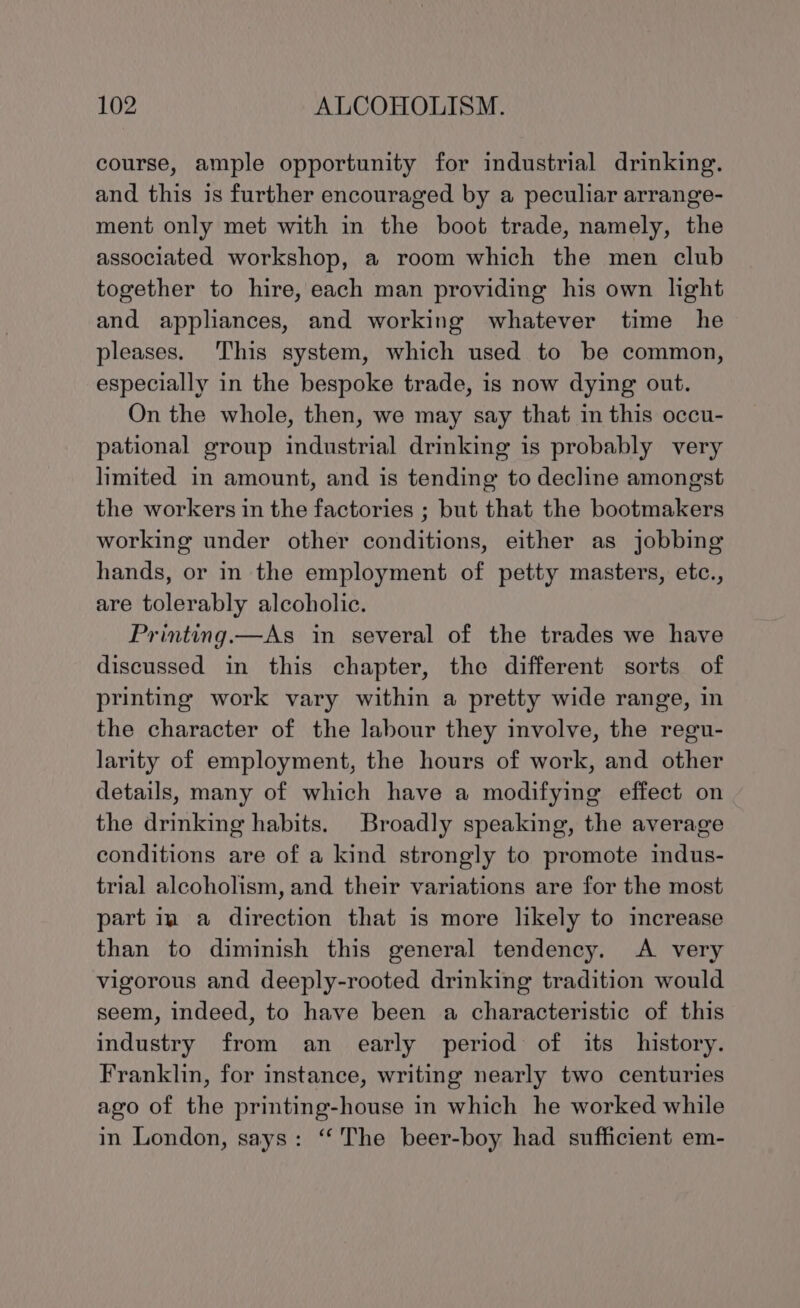 course, ample opportunity for industrial drinking. and this is further encouraged by a peculiar arrange- ment only met with in the boot trade, namely, the associated workshop, a room which the men club together to hire, each man providing his own light and appliances, and working whatever time he pleases. This system, which used to be common, especially in the bespoke trade, is now dying out. On the whole, then, we may say that in this occu- pational group industrial drinking is probably very limited in amount, and is tending to decline amongst the workers in the factories ; but that the bootmakers working under other conditions, either as jobbing hands, or in the employment of petty masters, etc., are tolerably alcoholic. Printing.—As in several of the trades we have discussed in this chapter, the different sorts of printing work vary within a pretty wide range, in the character of the labour they involve, the regu- larity of employment, the hours of work, and other details, many of which have a modifying effect on the drinking habits. Broadly speaking, the average conditions are of a kind strongly to promote indus- trial alcoholism, and their variations are for the most part ia a direction that is more likely to increase than to diminish this general tendency. A very vigorous and deeply-rooted drinking tradition would seem, indeed, to have been a characteristic of this industry from an early period of its history. Franklin, for instance, writing nearly two centuries ago of the printing-house in which he worked while in London, says: ‘The beer-boy had sufficient em-