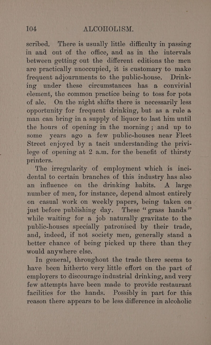 scribed. There is usually little difficulty in passing in and out of the office, and as in the intervals between getting out the different editions the men are practically unoccupied, it is customary to make frequent adjournments to the public-house. Drink- ing under these circumstances has. a convivial element, the common practice being to toss for pots of ale. On the night shifts there is necessarily less opportunity for frequent drinking, but as a rule a man can bring in a supply of liquor to last him until the hours of opening in the morning; and up to some years ago a few public-houses near Fleet Street enjoyed by a tacit understanding the privi- lege of opening at 2 a.m. for the benefit of thirsty printers. The irregularity of employment which is inci- dental to certain branches of this industry has also an influence on the drinking habits. &lt;A _ large number of men, for instance, depend almost entirely on casual work on weekly papers, being taken on just before publishing day. These “ grass hands” while waiting for a job naturally gravitate to the public-houses specially patronised by their trade, and, indeed, if not society men, generally stand a better chance of being picked up there than they would anywhere else. In general, throughout the trade there seems to have been hitherto very little effort on the part of employers to discourage industrial drinking, and very few attempts have been made to provide restaurant facilities for the hands. Possibly in part for this reason there appears to be less difference in alcoholic