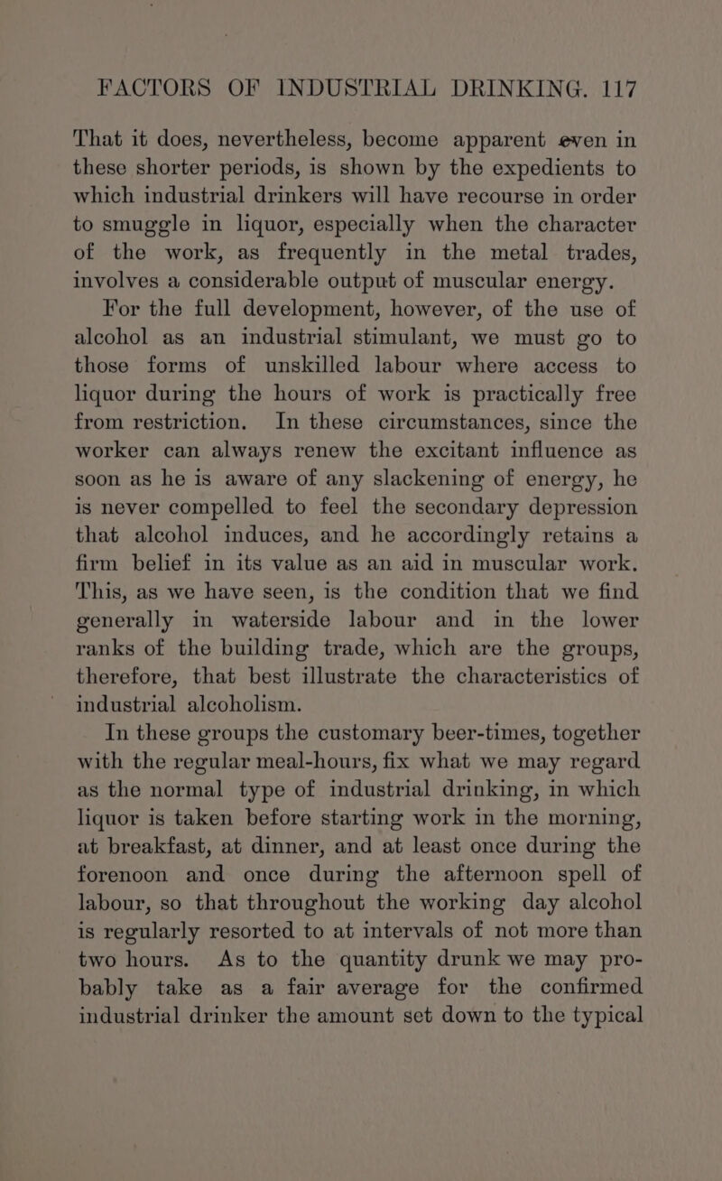 That it does, nevertheless, become apparent even in these shorter periods, is shown by the expedients to which industrial drinkers will have recourse in order to smuggle in liquor, especially when the character of the work, as frequently in the metal trades, involves a considerable output of muscular energy. For the full development, however, of the use of alcohol as an industrial stimulant, we must go to those forms of unskilled labour where access to liquor during the hours of work is practically free from restriction. In these circumstances, since the worker can always renew the excitant influence as soon as he is aware of any slackening of energy, he is never compelled to feel the secondary depression that alcohol induces, and he accordingly retains a firm belief in its value as an aid in muscular work. This, as we have seen, is the condition that we find generally in waterside labour and in the lower ranks of the building trade, which are the groups, therefore, that best illustrate the characteristics of industrial alcoholism. In these groups the customary beer-times, together with the regular meal-hours, fix what we may regard as the normal type of industrial drinking, in which liquor is taken before starting work in the morning, at breakfast, at dinner, and at least once during the forenoon and once during the afternoon spell of labour, so that throughout the working day alcohol is regularly resorted to at intervals of not more than two hours. As to the quantity drunk we may pro- bably take as a fair average for the confirmed industrial drinker the amount set down to the typical