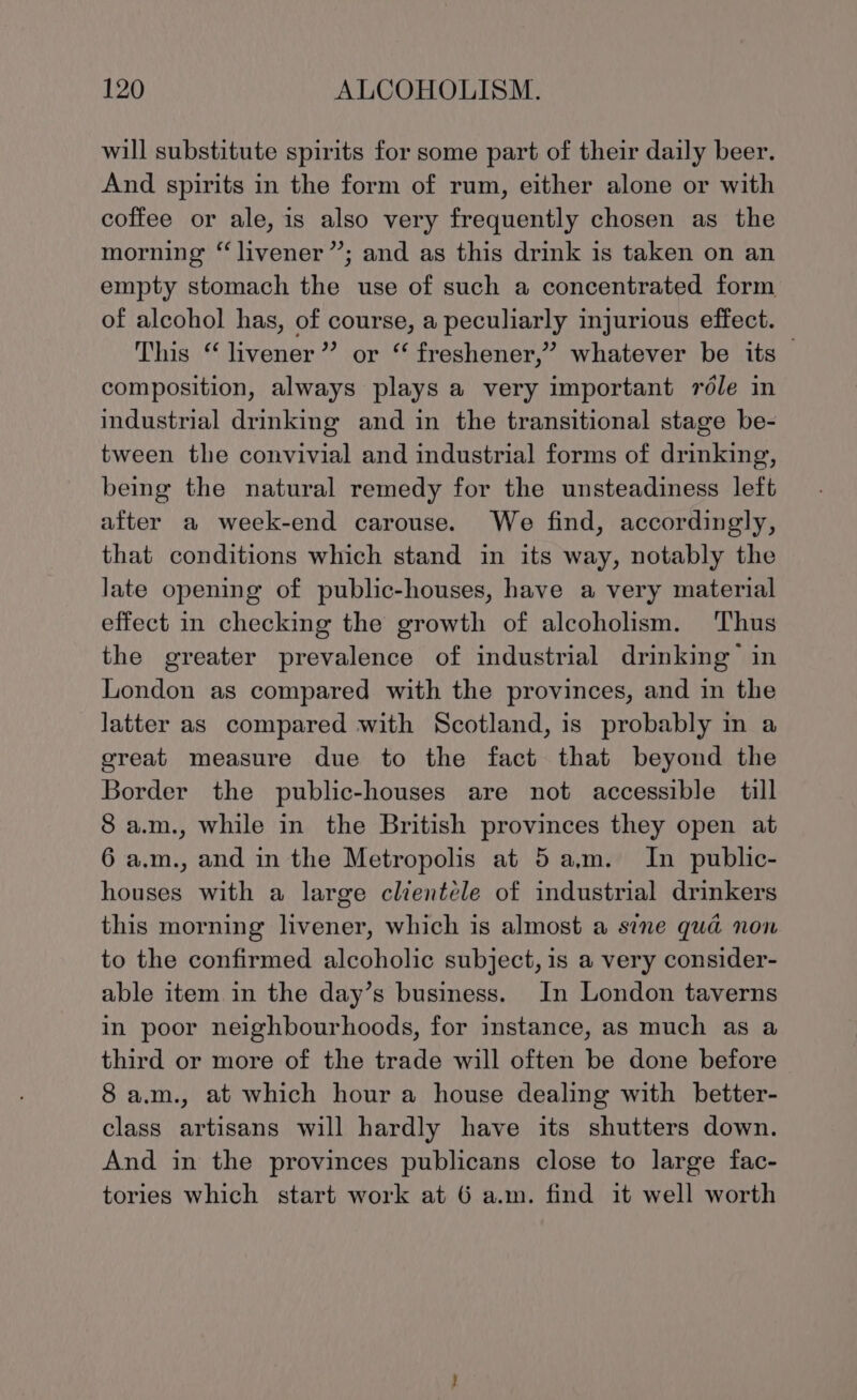 will substitute spirits for some part of their daily beer. And spirits in the form of rum, either alone or with coffee or ale, is also very frequently chosen as the morning “livener”; and as this drink is taken on an empty stomach the use of such a concentrated form of alcohol has, of course, a peculiarly injurious effect. This “ livener” or “ freshener,” whatever be its — composition, always plays a very important réle in industrial drinking and in the transitional stage be- tween the convivial and industrial forms of drinking, being the natural remedy for the unsteadiness left after a week-end carouse. We find, accordingly, that conditions which stand in its way, notably the late opening of public-houses, have a very material effect in checking the growth of alcoholism. Thus the greater prevalence of industrial drinking in London as compared with the provinces, and in the latter as compared with Scotland, is probably in a great measure due to the fact that beyond the Border the public-houses are not accessible till 8 a.m., while in the British provinces they open at 6 a.m., and in the Metropolis at 5am. In public- houses with a large clientele of industrial drinkers this morning livener, which is almost a sine quad non to the confirmed alcoholic subject, is a very consider- able item in the day’s business. In London taverns in poor neighbourhoods, for instance, as much as a third or more of the trade will often be done before 8 a.m., at which hour a house dealing with better- class artisans will hardly have its shutters down. And in the provinces publicans close to large fac- tories which start work at 6 a.m. find it well worth