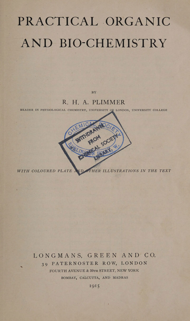 AND BIO-CHEMISTRY BY Re He Ay PEIMIVER READER IN PHYSIOLOGICAL CHEMISTRY, UNIVERSITY OF LONDON, UNIVERSITY COLLEGE WITH COLOURED PLATE A OTHER ILLUSTRATIONS IN THE TEXT LONGMANS, GREEN AND €CO. 39 PATERNOSTER ROW, LONDON FOURTH AVENUE &amp; 80TH STREET, NEW YORK BOMBAY, CALCUTTA, AND MADRAS 1Q15