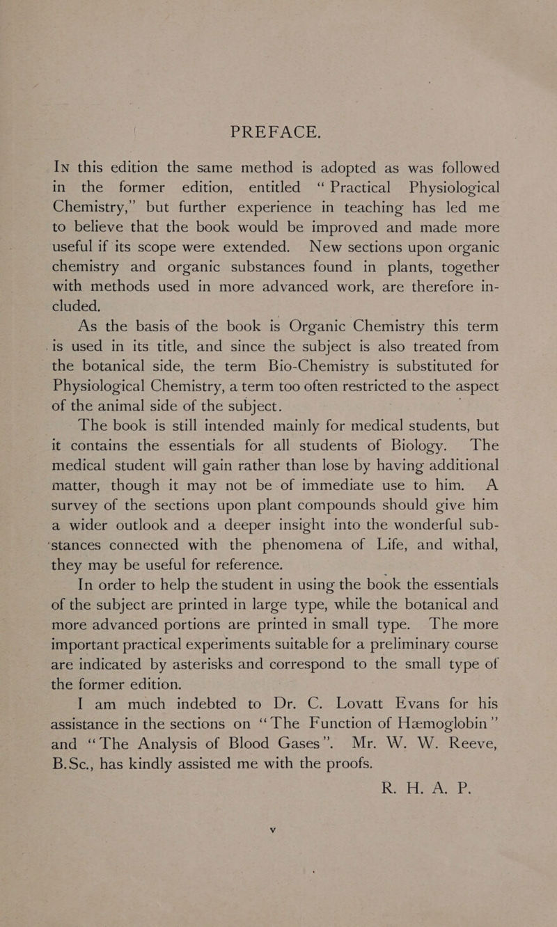 PREFACE, In this edition the same method is adopted as was followed in the former edition, entitled ‘“ Practical Physiological Chemistry,” but further experience in teaching has led me to believe that the book would be improved and made more useful if its scope were extended. New sections upon organic chemistry and organic substances found in plants, together with methods used in more advanced work, are therefore in- cluded. As the basis of the book is Organic Chemistry this term is used in its title, and since the subject is also treated from the botanical side, the term Bio-Chemistry is substituted for Physiological Chemistry, a term too often restricted to the aspect of the animal side of the subject. The book is still intended mainly for medical students, but it contains the essentials for all students of Biology. The medical student will gain rather than lose by having additional matter, though it may not be of immediate use to him. A survey of the sections upon plant compounds should give him a wider outlook and a deeper insight into the wonderful sub- ‘stances connected with the phenomena of Life, and withal, they may be useful for reference. In order to help the student in using the book the essentials of the subject are printed in large type, while the botanical and more advanced portions are printed in small type. The more important practical experiments suitable for a preliminary course are indicated by asterisks and Oke ros to the small type of the former edition. | I am much indebted to Dr. C. Lovatt Evans for his assistance in the sections on “The Function of Hemoglobin” and ‘The Analysis of Blood Gases”. Mr. W. W. Reeve, B.Sc., has kindly assisted me with the proofs. Sai gk Yared re