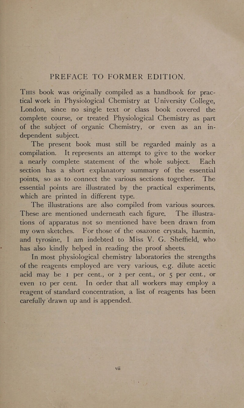 PREPACE FO, FORMER EDITION. Tuis book was originally compiled as a handbook for prac- tical work in Physiological Chemistry at University College, London, since no single text or class book covered the complete course, or treated Physiological Chemistry as part of the subject of organic Chemistry, or even as an_in- dependent subject. The present book must still be regarded mainly as a compilation. It represents an attempt to give to the worker a nearly complete statement of the whole subject. Each section has a short explanatory summary of the essential points, so as to connect the various sections together. The essential points are illustrated by the practical experiments, which are printed in different type. The illustrations are also compiled from various sources. These are mentioned underneath each figure. The illustra- tions of apparatus not so mentioned have been drawn from my own sketches. For those of the osazone crystals, haemin, and tyrosine, I am indebted to Miss V. G. Sheffield, who has also kindly helped in reading the proof sheets. In most physiological chemistry laboratories the strengths of the reagents employed are very various, e.g. dilute acetic fememay net per cent, or 2 percent: or. 5- per cent., or even 10 per cent. In order that all workers may employ a reagent of standard concentration, a list of reagents has been carefully drawn up and is appended.