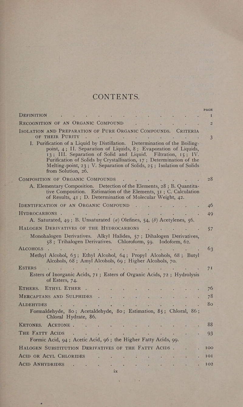 CONTENTS. DEFINITION RECOGNITION OF AN ORGANIC COMPOUND : ISOLATION AND PREPARATION OF PURE ORGANIC COMPOUNDS. CRITERIA OF THEIR PURITY : ; : 2 : ; I. Purification of a Liquid by Dissllecor Determination of the Boiling- point, 4; II. Separation of Liquids, 8; Evaporation of Liquids, 13; III. Separation of Solid and Liquid. Filtration, 15; IV. Purification of Solids by Crystallisation, 17; Determination of the Melting-point, 23 ; V. Separation of Solids, 25 ; Isolation of Solids from Solution, 26. COMPOSITION OF ORGANIC COMPOUNDS A. Elementary Composition. Detection of the Biekcns Ae B. Ounnties tive Composition. Estimation of the Elements, 31 ; e Calculation of Results, 41 ; D. Determination of Molecular Weight, 42. IDENTIFICATION OF AN ORGANIC COMPOUND HYDROCARBONS . A. Saturated, 49; B. Cusaiiiated: fay Olenaes vi (0) ecerienadt 56. HALOGEN DERIVATIVES OF THE HYDROCARBONS Monohalogen Derivatives. Alkyl Halides, 57 ; Dihalogen”I Derivatives, 58; Trihalogen Derivatives. Chloroform, 59. lodoform, 62. ALCOHOLS ©. Methyl Alcohol, Me Ethy! Alconol ak Pripy| Aone 68; Bue Alcohols, 68 ; Amyl Alcohols, 69 ; Higher Alcohols, 70. ESTERS Esters of owas yes Tuk. Baer af eran Acids, Vas aren of Esters, 74. ETHERS. ETHYL ETHER MERCAPTANS AND SULPHIDES ALDEHYDES : : : : : : : : : : Formaldehyde, 80: Acetaldehyde, 80; Estimation, 85; Chloral, 86; Chloral Hydrate, 86. KETONES. ACETONE . THE Fatty ACIDS ; : : : : Formic Acid, 94 ; Rogie vite oer the Higher Fatty Acids, 99. HALOGEN SUBSTITUTION DERIVATIVES OF THE FATTY ACIDS . ACID OR ACYL CHLORIDES AcID ANHYDRIDES PAGE 28 46 49 57 63 71 76 78 80 88 93 1OO IOI 102