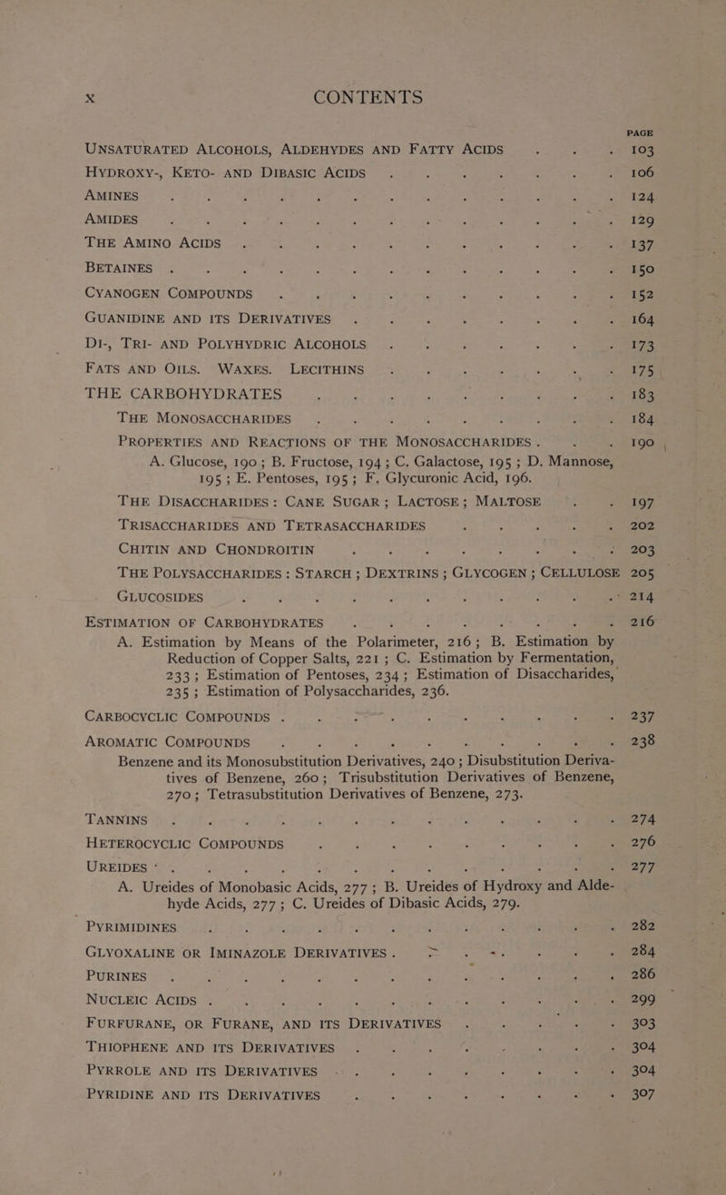 UNSATURATED ALCOHOLS, ALDEHYDES AND FaTTy ACIDS HyDROXyY-, KETO- AND DiBAsIc ACIDS AMINES AMIDES THE AMINO ACIDS BETAINES . : ‘ 2 : : A d CYANOGEN COMPOUNDS GUANIDINE AND ITS DERIVATIVES Di-, TRI- AND POLYHYDRIC ALCOHOLS FATS AND OILS. WAXES. LECITHINS THE CARBOHYDRATES THE MONOSACCHARIDES PROPERTIES AND REACTIONS OF THE MONOSACCHARIDES . A. Glucose, ee B. Fructose, rO4 C. Galactose, 195 ; D. Wane 195; E. Pentoses, 195 ; F, Glycuronic Acid, 196. THE DISACCHARIDES : CANE SUGAR; LACTOSE; MALTOSE TRISACCHARIDES AND TETRASACCHARIDES CHITIN AND CHONDROITIN THE POLYSACCHARIDES : STARCH ; DEXTRINS ; GLYCOGEN ; CELLULOSE GLUCOSIDES ESTIMATION OF CARBOHYDRATES A. Estimation by Means of the Painter Aes B. stimaten i Reduction of Copper Salts, 221 ; C. Estimation by Fermentation, 233; Estimation of Pentoses, 2 a4. Estimation of Disaccharides, 235; Estimation of Polysaccharides, 236. CARBOCYCLIC COMPOUNDS AROMATIC COMPOUNDS Benzene and its Monosubstitution ees 240; Dicobeteaton Deriva- tives of Benzene, 260; Trisubstitution Derivatives of Benzene, 270; Tetrasubstitution Derivatives of Benzene, 273. TANNINS HETEROCYCLIC COMPOUNDS E ; : : 2 , “$3 UREIDES - hyde Acids, 277; C. Ureides of Dibasic Acids, 279. PYRIMIDINES ~e. GLYOXALINE OR IMINAZOLE DERIVATIVES . ; ate S PURINES ee ‘ . ‘ : : : j P ; : NUCLEIC ACIDS FURFURANE, OR FURANE, AND ITS DERIVATIVES THIOPHENE AND ITS DERIVATIVES PYRROLE AND ITS DERIVATIVES -. . , : j ; ‘ : P PYRIDINE AND ITS DERIVATIVES. : ; ; : ; : ; 237 238 274 276 277 282 284 286 299 3°3 304 304 397