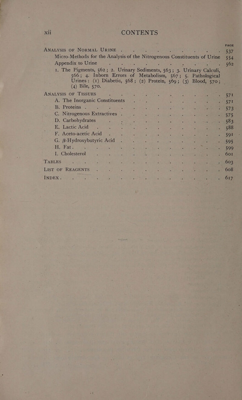 PAGE ANALYSIS OF NORMAL URINE . . ote Micro-Methods for the Analysis of the Ni itrogenous ‘Constituent of Urine 554 ee to Urine : 562 . The Pigments, 562; 2. ears Peete ba 3. Uaiae Caleuli, 566; 4. Inborn Errors of Metabolism, 567 Ge5: Pathological Urines: (1) Diabetic, 568; (2) Protein, 569; (3) Blood, 570; (4) Bile, 570. ANALYSIS OF TISSUES ; : : : ; ; ‘ oi A. The Inorganic Gomanntedt ; : ; ; s ; Pee ya | B. Proteins . : ; : ‘ 3 ; p : PERO nn 2 C. Nitrogenous Extractives . ; : ; : : : 4 gets D. Carbohydrates : : : ; A ; : : : «3509 Lactic Aeers ¢ : , : : ; ; : : . 588 F. Aceto-acetic Acid . : ; : ; : : ; : ESon G. B-Hydroxybutyric Acid. ‘ ; : ; : ; oS OR Ho Fat: : . : , : : : ae ie 509 I. Cholesterol ’ : ‘ ; : ; ; ‘ ; : = 605 TABLES : . ! : ; ; ; : : : Pye 2 List OF REAGENTS. ; ; ; . 608
