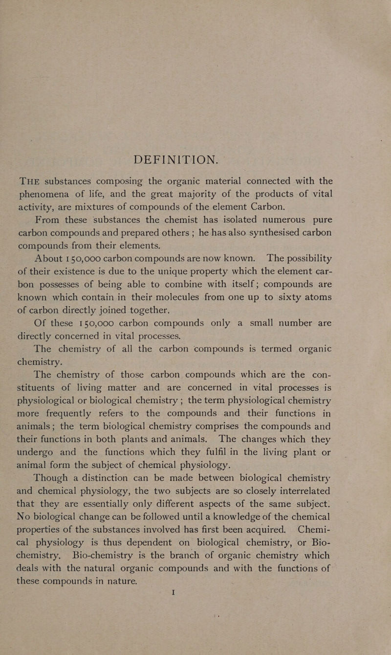 DEFINITION. THE substances composing the organic material connected with the phenomena of life, and the great majority of the products of vital activity, are mixtures of compounds of the element Carbon. From these substances the chemist has isolated numerous pure carbon compounds and prepared others ; he has also synthesised carbon compounds from their elements. About 150,000 carbon compounds are now known. The possibility of their existence is due to the unique property which the element car- bon possesses of being able to combine with itself ; compounds are known which contain in their molecules from one up to sixty atoms of carbon directly joined together. Of these 150,000 carbon compounds only a small number are directly concerned in vital processes. The chemistry of all the carbon compounds is termed organic chemistry. The chemistry of those carbon compounds which are the con- stituents of living matter and are concerned in vital processes is physiological or biological chemistry ; the term physiological chemistry more frequently refers to the compounds and their functions in animals; the term biological chemistry comprises the compounds and their functions in both plants and animals. The changes which they undergo and the functions which they fulfil in the living plant or animal form the subject of chemical physiology. Though a distinction can be made between biological chemistry and chemical physiology, the two subjects are so closely interrelated that they are essentially only different aspects of the same subject. No biological change can be followed until a knowledge of the chemical properties of the substances involved has first been acquired. Chemi- cal physiology is thus dependent on biological chemistry, or Bio- chemistry, Bio-chemistry is the branch of organic chemistry which deals with the natural organic compounds and with the PincuOns of these compounds in nature.