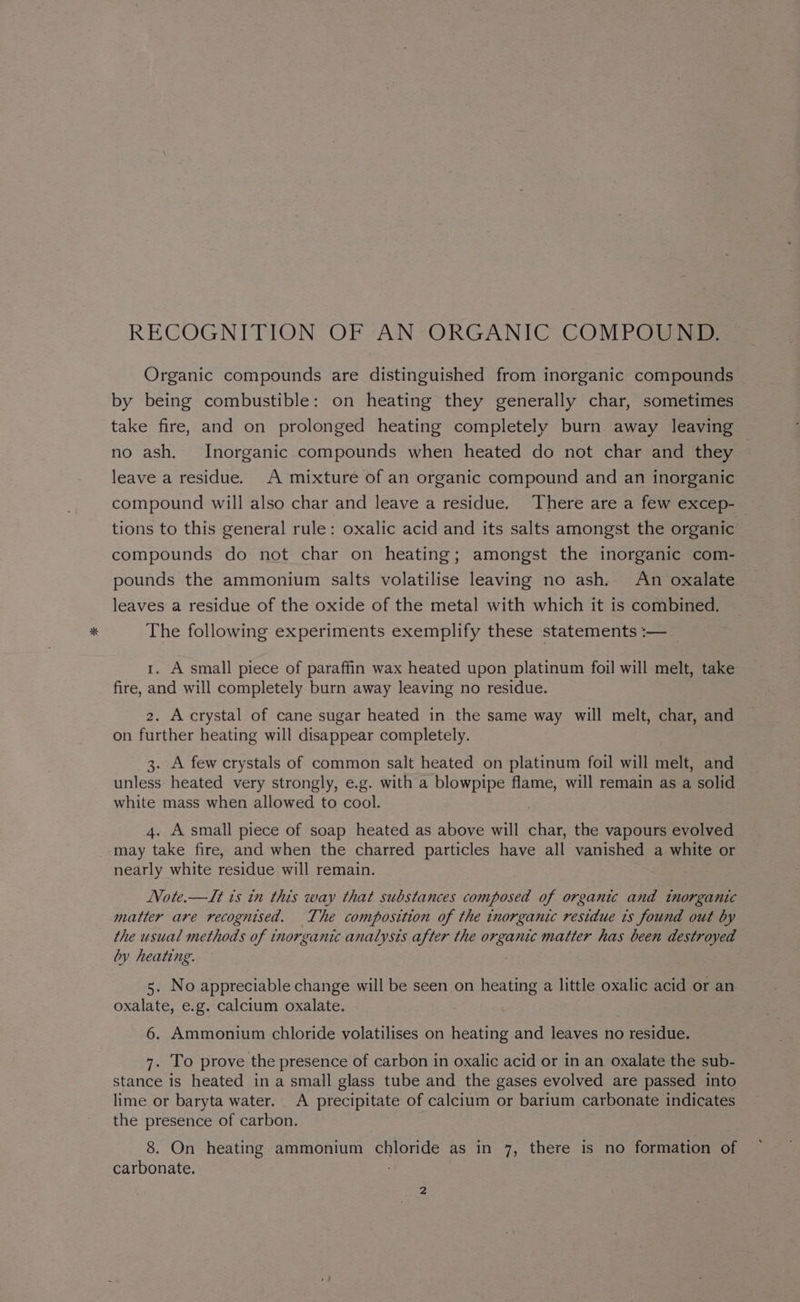 RECOGNITION OF AN ORGANIC COMPOUND. Organic compounds are distinguished from inorganic compounds by being combustible: on heating they generally char, sometimes take fire, and on prolonged heating completely burn away leaving no ash. Inorganic compounds when heated do not char and they leave a residue. A mixture of an organic compound and an inorganic compound will also char and leave a residue. There are a few excep- — tions to this general rule: oxalic acid and its salts amongst the organic compounds do not char on heating; amongst the inorganic com- pounds the ammonium salts volatilise leaving no ash. An oxalate leaves a residue of the oxide of the metal with which it is combined, The following experiments exemplify these statements :— 1. A small piece of paraffin wax heated upon platinum foil will melt, take fire, and will completely burn away leaving no residue. 2. Accrystal of cane sugar heated in the same way will melt, char, and on further heating will disappear completely. 3. A few crystals of common salt heated on platinum foil will melt, and unless heated very strongly, e.g. with a blowpipe flame, will remain as a solid white mass when allowed to cool. 4. A small piece of soap heated as above will char, the vapours evolved _-may take fire, and when the charred particles have all vanished a white or nearly white residue will remain. NVote.—TIt ts in this way that substances composed of organic and inorganic matter are recognised. The composition of the inorganic residue is found out by the usual methods of inorganic analysis after the organic matter has been destroyed by heating. 5. No appreciable change will be seen on heating a little oxalic acid or an oxalate, e.g. calcium oxalate. | 6. Ammonium chloride volatilises on heating and leaves no residue. 7. To prove the presence of carbon in oxalic acid or in an oxalate the sub- stance is heated in a small glass tube and the gases evolved are passed into lime or baryta water. A precipitate of calcium or barium carbonate indicates the presence of carbon. | 8. On heating ammonium chloride as in 7, there is no formation of carbonate.