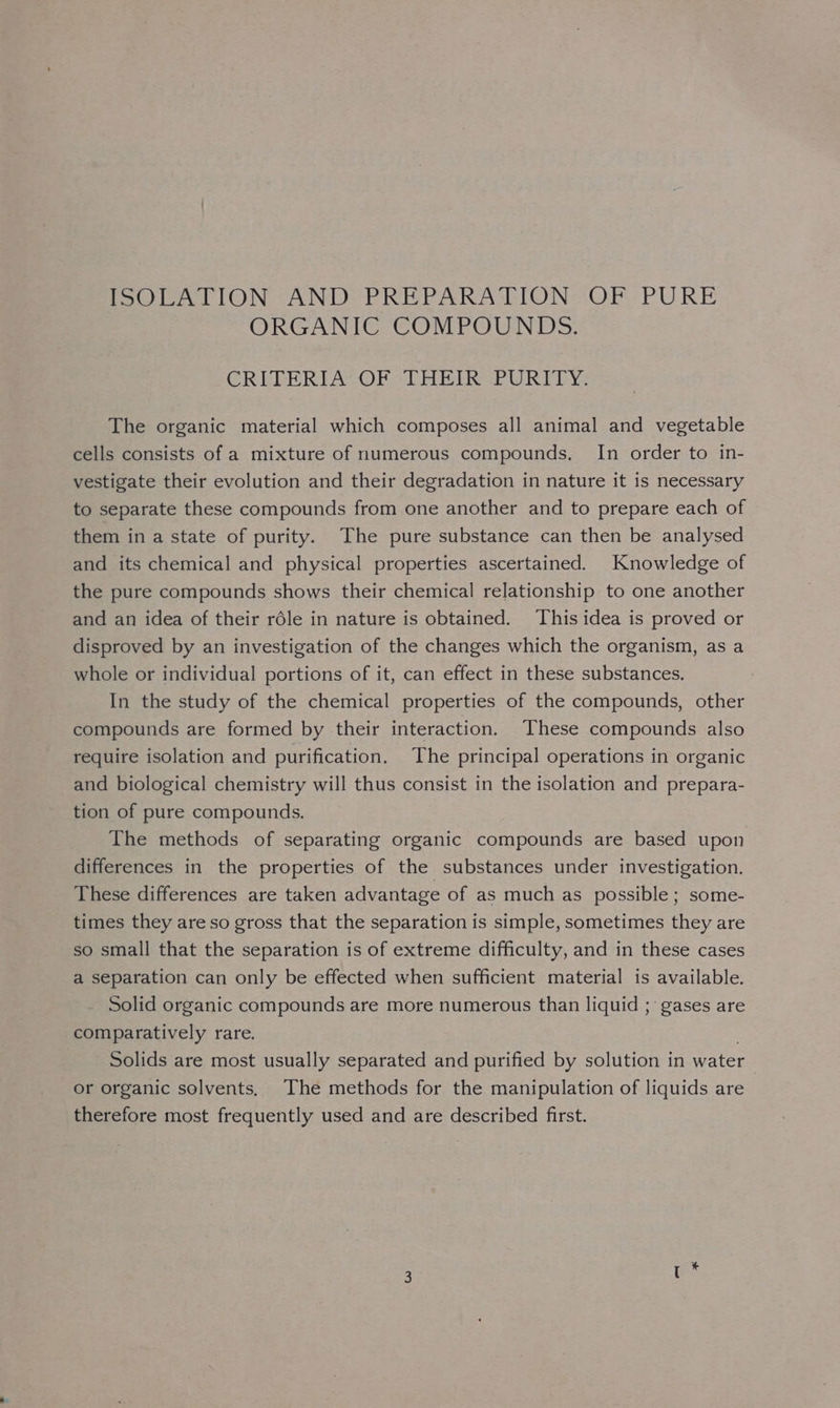 ISOLATION AND PREPARATION OF PURE ORGANIC COMPOUNDS. CREGERIACOP ACHE Hee uUR TE YS The organic material which composes all animal and vegetable cells consists of a mixture of numerous compounds, In order to in- vestigate their evolution and their degradation in nature it is necessary to separate these compounds from one another and to prepare each of them in a state of purity. The pure substance can then be analysed and its chemical and physical properties ascertained. Knowledge of the pure compounds shows their chemical relationship to one another and an idea of their réle in nature is obtained. This idea is proved or disproved by an investigation of the changes which the organism, as a whole or individual portions of it, can effect in these substances. In the study of the chemical properties of the compounds, other compounds are formed by their interaction. These compounds also require isolation and purification. The principal operations in organic and biological chemistry will thus consist in the isolation and prepara- tion of pure compounds. The methods of separating organic compounds are based upon differences in the properties of the substances under investigation. These differences are taken advantage of as much as possible; some- times they are so gross that the separation is simple, sometimes they are so small that the separation is of extreme difficulty, and in these cases a separation can only be effected when sufficient material is available. Solid organic compounds are more numerous than liquid ;' gases are comparatively rare. : Solids are most usually separated and purified by solution in water or organic solvents, The methods for the manipulation of liquids are therefore most frequently used and are described first.