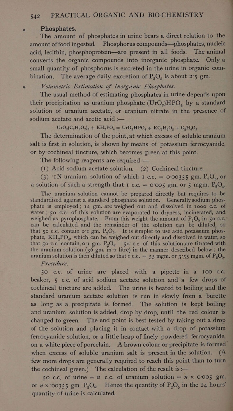 Phosphates. _The amount of phosphates in urine bears a direct relation to the amount of food ingested. Phosphorus compounds—phosphates, nucleic acid, lecithin, phosphoprotein—are present in all foods. The animal converts the organic compounds into inorganic phosphate. Only a small quantity of phosphorus is excreted in the urine in organic com- bination. The average daily excretion of P,O, is about 2°5 gm. Volumetric Estimation of Inorganic Phosphates. The usual method of estimating phosphates in urine depends upon their precipitation as uranium phosphate (UrO,)HPO, by a standard solution of uranium acetate, or uranium nitrate in the presence of sodium acetate and acetic acid :— Ur0,(C,H,0,), + KH,PO, = UrO,HPO, + KC,H,0, + C,H,0, The determination of the point, at which excess of soluble uranium salt is first in solution, is shown by means of potassium ferrocyanide, or by cochineal tincture, which becomes green at this point. The following reagents are required :— (1) Acid sodium acetate solution. (2) Cochineal tincture. (3) ‘IN uranium solution of which 1 c.c. = 0°00355 gm. P,O,, or a solution of such a strength that I c.c. = 0°005 gm. or 5 mgm. P,O,. The uranium solution cannot be prepared directly but requires to be standardised against a standard phosphate solution. Generally sodium phos- phate is employed; 12 gm. are weighed out and dissolved in 1000 c.c. of water; 50 c.c. of this solution are evaporated to dryness, incinerated, and can be calculated and the remainder of the solution can be diluted, so that 50 c.c. contain o'r gm. P,O;. It is simpler to use acid potassium phos- phate, KH,PO,, which can be weighed out directly and dissolved in water, so that 50 c.c. contain, o'r gm. P,O;. 50 c.c. of this solution are titrated with the uranium solution (36 gm. in-r litre) in the manner described below; the Procedure. 50 cc. of urine are placed with a pipette inva .100) ec beaker, 5 c.c. of acid sodium acetate solution and a few drops of cochineal tincture are added. The urine is heated to boiling and the standard uranium acetate solution is run in slowly from a_burette as long as a precipitate is formed. The solution is kept boiling and uranium solution is added, drop by drop, until the red colour is changed to green. The end point is best tested by taking out a drop of the solution and placing it in contact with a drop of potassium ferrocyanide solution, or a little heap of finely powdered ferrocyanide, when excess of soluble uranium salt is present in the solution. (A few more drops are generally required to reach this point than to turn the cochineal green.) The calculation of the result is :— 50 cc, of urine = 2 c.c, of uranium solution = ” x 0'005 gm. or ” x ‘00355 gm. P,O;. Hence the quantity of P,O, in the 24 hours’ quantity of urine is calculated. CW