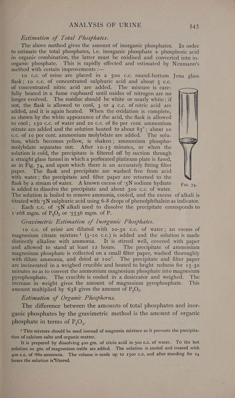 Estimation of Total Phosphates. The above method gives the amount of inorganic phosphates. In order to estimate the total phosphates, i.e. inorganic phosphate + phosphoric acid in organic combination, the latter must be oxidised and converted into in- organic phosphate. This is rapidly effected and estimated by Neumann’s method with certain improvements :— ro c.c. of urine are placed in a 500 c.c. round-bottom Jena glass flask; 10 c.c. of concentrated sulphuric acid and about 5 c.c. of concentrated nitric acid are added. The mixture is care- fully heated ina fume cupboard until oxides of nitrogen are no longer evolved. The residue should be white or nearly white; if not, the flask is allowed to cool, 3 or 4 c.c. of nitric acid are added, and it is again heated. When the oxidation is complete, as shown by the white appearance of the acid, the flask is allowed to cool; 150 c.c. of water and 20 c.c. of 80 per cent. ammonium nitrate are added and the solution heated to about 85°; about 20 c.c. of ro per cent. ammonium molybdate are added. The solu- tion, which becomes yellow, is shaken; ammonium _ phospho- molybdate separates out. After 10-15 minutes, or when the solution is cold, the precipitate is filtered off by suction through a straight glass funnel in which a perforated platinum plate is fused, as in Fig. 74, and upon which there is an accurately fitting filter paper. The flask and precipitate are washed free from acid with water; the precipitate and filter paper are returned to the flask by a stream of water. A known excess of *5N sodium hydrate is added to dissolve the precipitate and about 300 c.c. of water. The solution is boiled to remove ammonia, cooled, and the excess of alkali is titrated with *5N sulphuric acid using 6-8 drops of phenolphthalein as indicator. Each c.c. of *5N alkali used to dissolve the precipitate corresponds to 1268 mgm. of P,O; or 5536 mgm. of P. Gravimetric Estimation of Inorganic Phosphates. 10 c.c. of urine are diluted with 20-30 c.c. of water; an excess of magnesium citrate mixture! (5-10 c.c.) is added and the solution is made distinctly alkaline with ammonia. It is stirred well, covered with paper and allowed to stand at least 12 hours. The precipitate of ammonium magnesium phosphate is collected on a small filter paper, washed thoroughly with dilute ammonia, and dried at 100°. The precipitate and filter paper are incinerated in a weighed crucible and heated to bright redness for 15-30 minutes so as to convert the ammonium magnesium phosphate into magnesium pyrophosphate. The crucible is cooled in a desiccator and weighed. The increase in weight gives the amount of magnesium pyrophosphate. This amount multiplied by °638 gives the amount of P,O;. Estimation of Organic Phosphorus. The difference between the amounts of total phosphates and inor- ganic phosphates by the gravimetric method is the amount of organic phosphate in terms of P,O,. 1 This mixture should be used instead of magnesia mixture as it prevents the precipita- tion of calcium salts and organic matter. It is prepared by dissolving 400 gm. of citric acid in 500 c.c. of water. To the hot solution 20 gm. of magnesium oxide are added. The solution is cooled and treated with 400 c.c. of °880 ammonia. The volume is made up to 1500 c.c. and after standing for 24 hours the solution is “filtered.