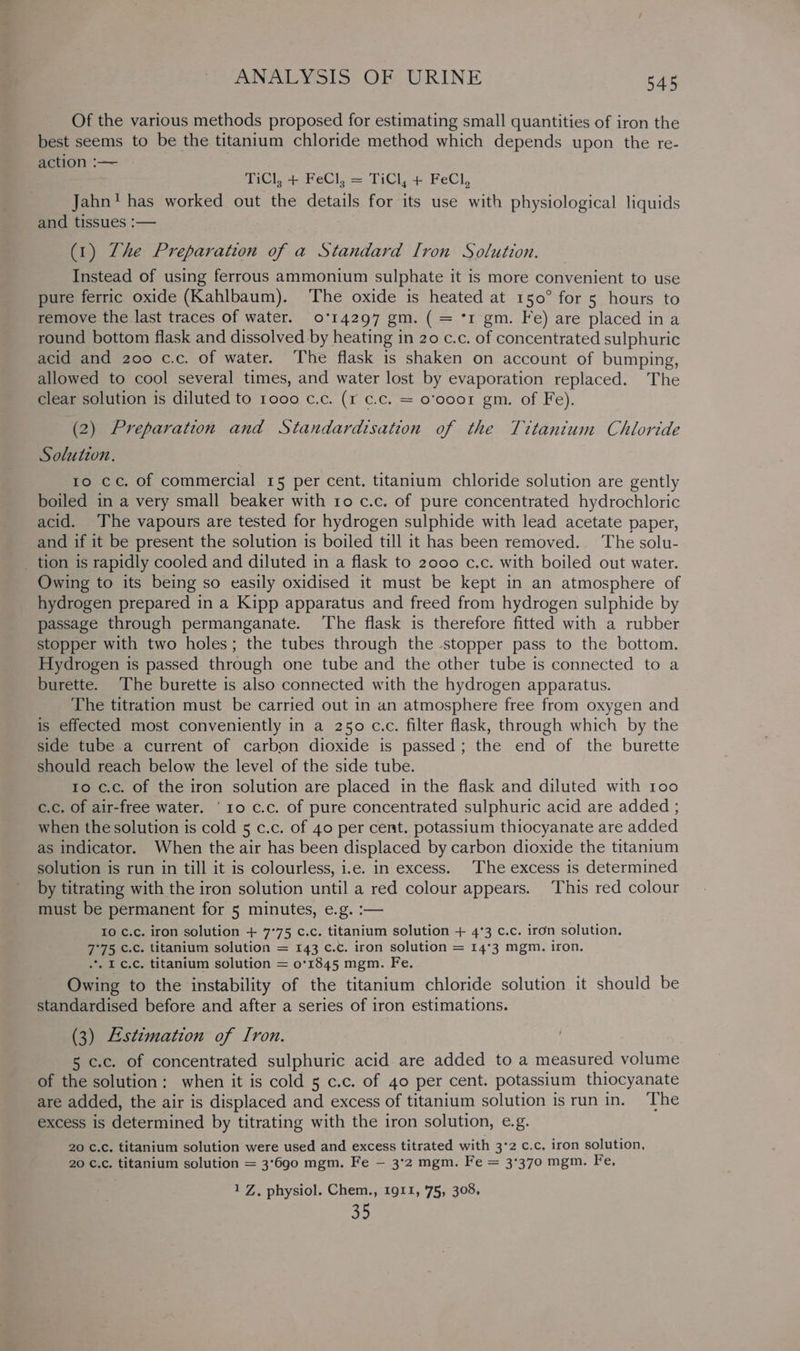 Of the various methods proposed for estimating small quantities of iron the best seems to be the titanium chloride method which depends upon the re- action :— TiC], +-FeCl, = TiCl, + FeCl, Jahn! has worked out the details for its use with physiological liquids and tissues :— (1) Zhe Preparation of a Standard [ron Solution. Instead of using ferrous ammonium sulphate it is more convenient to use pure ferric oxide (Kahlbaum). The oxide is heated at 150° for 5 hours to remove the last traces of water. 0'14297 gm. ( = *r gm. Fe) are placed ina round bottom flask and dissolved by heating in 20 c.c. of concentrated sulphuric acid and 200 c.c. of water. The flask 1s shaken on account of bumping, allowed to cool several times, and water lost by evaporation replaced. The clear solution is diluted to 1000 c.c. (1 c.c. = o’ooo1 gm. of Fe). (2) Preparation and Standardisation of the Tittantum Chloride Solution. ro cc. of commercial 15 per cent. titanium chloride solution are gently boiled in a very small beaker with 10 c.c. of pure concentrated hydrochloric acid. The vapours are tested for hydrogen sulphide with lead acetate paper, and if it be present the solution is boiled till it has been removed. The solu- _ tion is rapidly cooled and diluted in a flask to 2000 c.c. with boiled out water. Owing to its being so easily oxidised it must be kept in an atmosphere of hydrogen prepared in a Kipp apparatus and freed from hydrogen sulphide by passage through permanganate. The flask is therefore fitted with a rubber stopper with two holes; the tubes through the stopper pass to the bottom. Hydrogen is passed through one tube and the other tube is connected to a burette. The burette is also connected with the hydrogen apparatus. The titration must be carried out 1n an atmosphere free from oxygen and is effected most conveniently in a 250 c.c. filter flask, through which by the side tube a current of carbon dioxide is passed; the end of the burette should reach below the level of the side tube. to c.c. of the iron solution are placed in the flask and diluted with roo c.c. of air-free water. ‘10 c.c. of pure concentrated sulphuric acid are added ; when the solution is cold 5 c.c. of 40 per cent. potassium thiocyanate are added as indicator. When the air has been displaced by carbon dioxide the titanium solution is run in till it is colourless, i.e. in excess. The excess is determined by titrating with the iron solution until a red colour appears. This red colour must be permanent for 5 minutes, e.g. :— 10 C.c. iron solution + 7°75 c.c. titanium solution + 4°3 c.c. iron solution. 7°75 c.c. titanium solution = 143 c.c. iron solution = 14°3 mgm. iron. .. I¢.c, titanium solution = 0°1845 mgm. Fe. Owing to the instability of the titanium chloride solution it should be standardised before and after a series of iron estimations. (3) Estimation of Iron. 5 c.c. of concentrated sulphuric acid are added to a measured volume of the solution: when it is cold 5 c.c. of 40 per cent. potassium thiocyanate are added, the air is displaced and excess of titanium solution is run in. ‘The excess is determined by titrating with the iron solution, e.g. 20 ¢.c. titanium solution were used and excess titrated with 3°2 c.c. iron solution, 20 ¢.¢c. titanium solution = 3°690 mgm. Fe — 3°2 mgm. Fe = 3°370 mgm. Fe, 1 Z, physiol. Chem., 1911, 75, 308, a