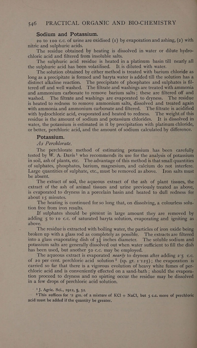 Sodium and Potassium. 20 to 100 c.c. of urine are oxidised (1) by evaporation and ashing, (2) with nitric and sulphuric acids. The residue obtained by heating is dissolved in water or dilute hydro- chloric acid and filtered from insoluble salts. The sulphuric acid residue is heated in a platinum basin till nearly all the sulphuric acid has been volatilised. It.is diluted with water. - The solution obtained by either method is treated with barium chloride as long as a precipitate is formed and baryta water is added till the solution has a distinct alkaline reaction. ‘The precipitate of phosphates and sulphates is fil- tered off and well washed. The filtrate and washings are treated with ammonia and ammonium carbonate to remove barium salts; these are filtered off and washed. ‘The filtrate and washings are evaporated to dryness. The residue is heated to redness to remove ammonium salts, dissolved and treated again with ammonia and ammonium carbonate and filtered. The filtrate is acidified with hydrochloric acid, evaporated and heated to redness. The weight of this residue is the amount of sodium and potassium chlorides. It is dissolved in water, the potassium is estimated in it by precipitation with platinum chloride, or better, perchloric acid, and the amount of sodium calculated by difference. Potassium. As Perchlorate. The perchlorate method of estimating potassium has been carefully tested by W. A. Davis! who recommends its use for the analysis of potassium in soil, ash of plants, etc. The advantage of this method is that small quantities of sulphates, phosphates, barium, magnesium, and calcium do not interfere. Large quantities of sulphate, etc., must be removed as above. Iron salts must be absent. The extract of soil, the aqueous extract of the ash of plant hence the extract of the ash of animal tissues and urine previously treated as above, is evaporated to dryness in a porcelain basin and heated to dull redness for about 15 minutes. The heating is continued for so long that, on dissolving, a colourless solu- tion free from iron results. If sulphates should be present in large amount they are removed by adding 5 to 10 c.c. of saturated baryta solution, evaporating and igniting as above. The residue is extracted with boiling water, the particles of iron oxide being broken up with a glass rod as completely as possible. The extracts are filtered into a glass evaporating dish of 34 inches diameter. The soluble sodium and potassium salts are generally dissolved out when water sufficient to fill the dish has been used, but another 50 c.c. may be employed. - The aqueous extract is evaporated nearly to dryness after adding 2°5 c.c. of 20 per cent. perchloric acid solution? (sp. gr. 1°125); the evaporation is carried so far that there is a vigorous evolution of heavy white fumes of per- chloric acid and is conveniently effected on a sand-bath ; should the evapora- tion proceed to dryness and no spirting occur the residue may be dissolved in a few drops of perchloric acid solution. > JAgtiCs SCigtO12, 5,52. * This suffices for ‘2 gm, of a mixture of KCl + NaCl, but 5 c.c. more of perchloric acid must be added if the quantity be greater.