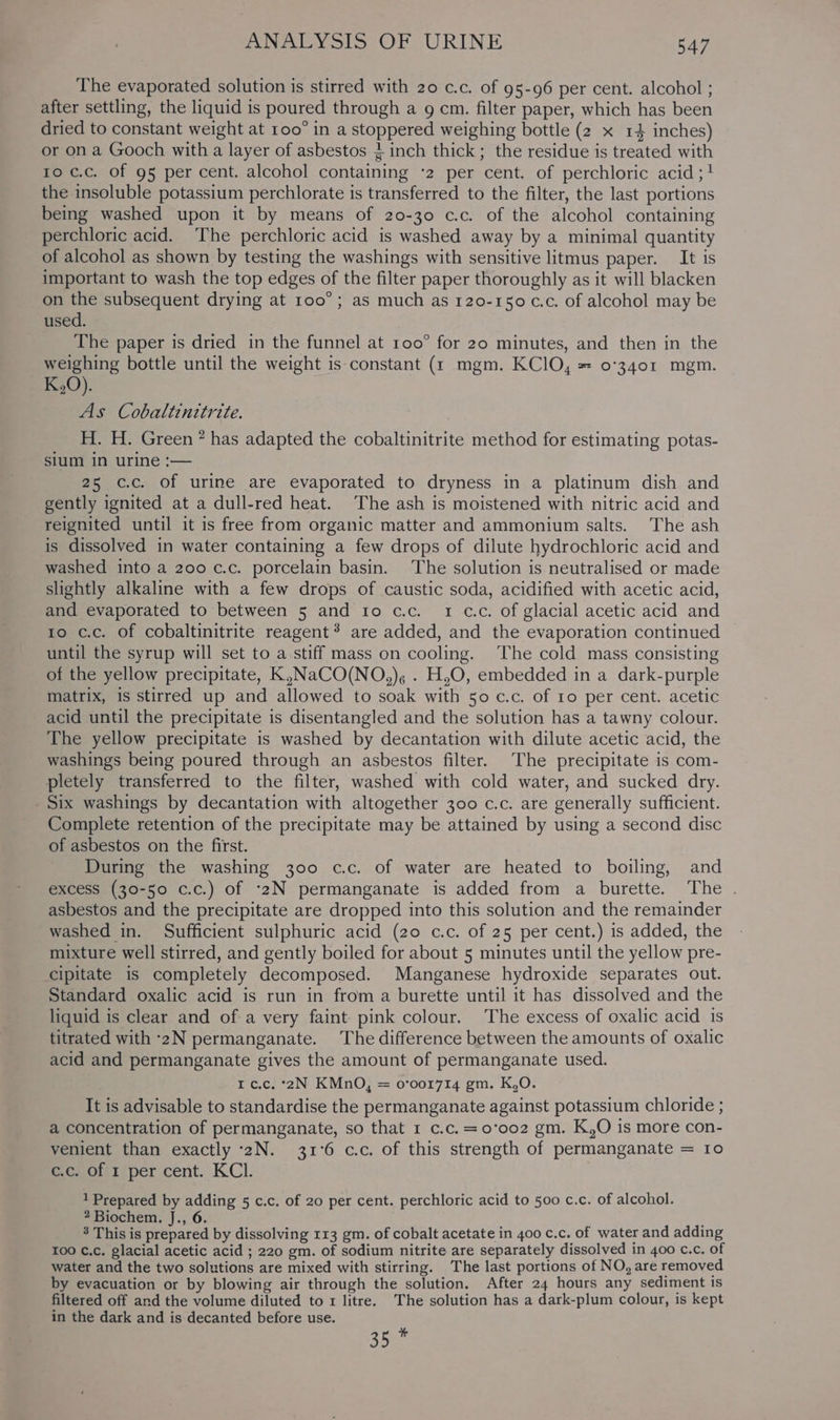 The evaporated solution is stirred with 20 c.c. of 95-96 per cent. alcohol ; after settling, the liquid is poured through a g cm. filter paper, which has been dried to constant weight at roo° in a stoppered weighing bottle (2 x 14 inches) or on a Gooch with a layer of asbestos } inch thick; the residue is treated with to c.c. Of 95 per cent. alcohol containing ‘2 per cent. of perchloric acid ;1! the insoluble potassium perchlorate is transferred to the filter, the last portions being washed upon it by means of 20-30 c.c. of the alcohol containing perchloric acid. The perchloric acid is washed away by a minimal quantity of alcohol as shown by testing the washings with sensitive litmus paper. It is important to wash the top edges of the filter paper thoroughly as it will blacken on the subsequent drying at 100°; as much as 120-150 c.c. of alcohol may be used. The paper is dried in the funnel at 100° for 20 minutes, and then in the weighing bottle until the weight is constant (r mgm. KC]O, = 0°3401 mgm. _K,0). As Cobaltinitrite. H. H. Green ” has adapted the cobaltinitrite method for estimating potas- sium in urine :— 25 c.c. of urine are evaporated to dryness in a platinum dish and gently ignited at a dull-red heat. The ash is moistened with nitric acid and reignited until it is free from organic matter and ammonium salts. The ash is dissolved in water containing a few drops of dilute hydrochloric acid and washed into a 200 c.c. porcelain basin. The solution is neutralised or made slightly alkaline with a few drops of caustic soda, acidified with acetic acid, and evaporated to between 5 and io c.c. 1 c.c. of glacial acetic acid and to c.c. of cobaltinitrite reagent? are added, and the evaporation continued until the syrup will set to a stiff mass on cooling. The cold mass consisting of the yellow precipitate, K,NaCO(NO,). . H,O, embedded in a dark-purple matrix, is stirred up and allowed to soak with 50 c.c. of 10 per cent. acetic acid until the precipitate is disentangled and the solution has a tawny colour. The yellow precipitate is washed by decantation with dilute acetic acid, the washings being poured through an asbestos filter. The precipitate is com- pletely transferred to the filter, washed with cold water, and sucked dry. Six washings by decantation with altogether 300 c.c. are generally sufficient. Complete retention of the precipitate may be attained by using a second disc of asbestos on the first. During the washing 300 c.c. of water are heated to boiling, and excess (30-50 c.c.) of ‘2N permanganate is added from a burette. The . asbestos and the precipitate are dropped into this solution and the remainder washed in. Sufficient sulphuric acid (20 c.c. of 25 per cent.) is added, the mixture well stirred, and gently boiled for about 5 minutes until the yellow pre- cipitate is completely decomposed. Manganese hydroxide separates out. Standard oxalic acid is run in from a burette until it has dissolved and the liquid is clear and of a very faint pink colour. The excess of oxalic acid is titrated with ‘2N permanganate. The difference between the amounts of oxalic acid and permanganate gives the amount of permanganate used. rt c.c. °2N KMnO, = o’00r714 gm. K,O. It is advisable to standardise the permanganate against potassium chloride ; a concentration of permanganate, so that 1 c.c.=0'’oo2 gm. K,O is more con- venient than exactly -2N. 31°6 c.c. of this strength of permanganate = 10 c.c. of 1 per cent. KCl. 1 Prepared by adding 5 c.c. of 20 per cent. perchloric acid to 500 c.c. of alcohol. 2 Biochem. J., 6. 8 This is prepared by dissolving 113 gm. of cobalt acetate in 400 c.c. of water and adding 100 ¢.c. glacial acetic acid ; 220 gm. of sodium nitrite are separately dissolved in 400 c.c. of water and the two solutions are mixed with stirring. The last portions of NO, are removed by evacuation or by blowing air through the solution. After 24 hours any sediment is filtered off and the volume diluted to 1 litre. The solution has a dark-plum colour, is kept in the dark and is decanted before use. se