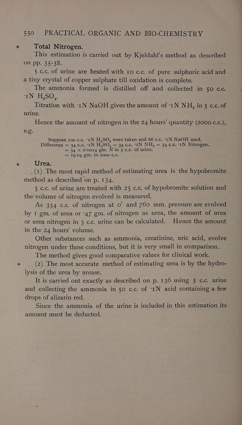 Total Nitrogen. his estimation is carried out by Kjeldahl’s method as described on pp. 35-38. 5 c.c. of urine are heated with 10 c.c. of pure sulphuric acid and a tiny crystal of copper sulphate till oxidation is complete. The ammonia formed is distilled off and collected in 50 c.c. tN SPL oo). Titration with -1N NaOH gives the amount of :1N NH, in 5 c.c. of urine. Hence the amount of nitrogen in the 24 hours’ quantity (2000 c.c.), eg, Suppose roo c.c. ‘tN H,SO, were taken and 66 c.c. *1N NaOH used. Difference = 34 ¢.c..°-IN H,SO, = 34 c.c. °-rN NH, = 34 c.c.-1N Nitrogen: = 34 X 0°0014 em. N ins c.c. of urine. = 19'04 gm. in 2000 C.Cc. Urea. _(1) The most rapid method of estimating urea is the hypobromite method as described on p. 134. 5 c.c. of urine are treated with 25 c.c. of hypobromite sSlition and the volume of nitrogen evolved is measured. As 354 c.c. of nitrogen at o» and 760 mm. pressure are evolved by 1 gm. of urea or ‘47 gm. of nitrogen as urea, the amount of urea or urea nitrogen in 5 c.c. urine can be calculated. Hence the amount in the 24 hours’ volume. Other substances such as ammonia, creatinine, uric acid, evolve nitrogen under these conditions, but it is very small in comparison. The method gives good comparative values for clinical work. (2) The most accurate method of estimating urea is by the hydro- lysis of the urea by urease. It is carried out exactly as described on p. 136 using 5 c.c. urine and collecting the ammonia in 50 c.c. of ‘1N acid containing a few drops of alizarin red. Since the ammonia of the urine is included in this estimation its amount must be deducted.